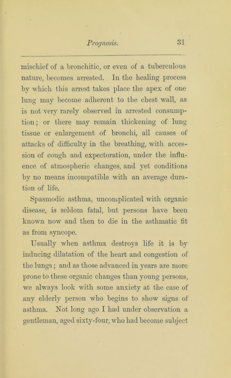 mischief of a bronchitic, or even of a tuberculous nature, becomes arrested. In the healing process by which this arrest takes place the apex of one lung may become adherent to the chest wall, as is not very rarely observed in arrested consump- tion ; or there may remain thickening of lung tissue or enlargement of bronchi, all causes of i attacks of difficulty in the breathing, with acces- sion of cough and expectoration, under the influ- ence of atmospheric changes, and yet conditions by no means incompatible with an average dura- tion of life. Spasmodic asthma, uncomplicated with organic disease, is seldom fatal, but persons have been known now and then to die in the asthmatic fit as from syncope. Usually when asthma destroys life it is by inducing dilatation of the heart and congestion of the lungs; and as those advanced in years are more prone to these organic changes than young persons, we always look with some anxiety at the case of any elderly person who begins to show signs of asthma. Not long ago I had under observation a gentleman, aged sixty-four, who had become subject