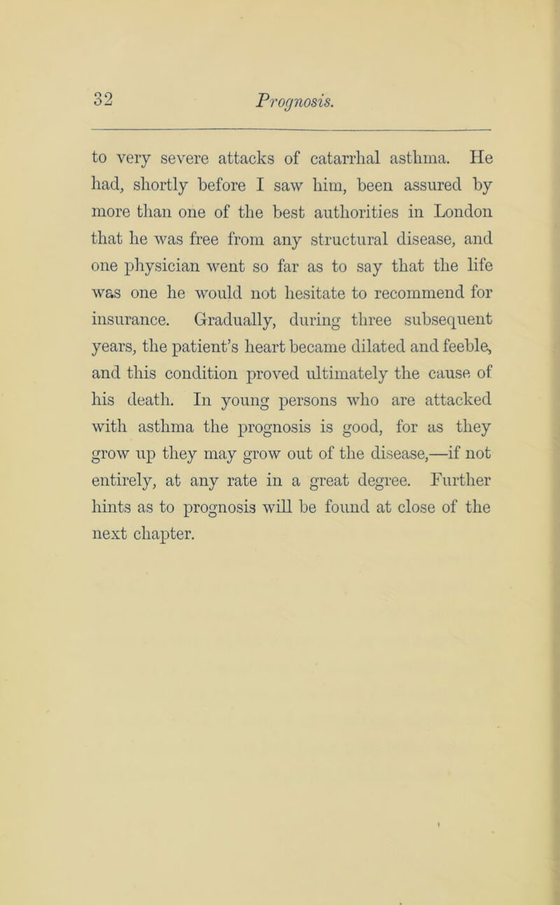 to very severe attacks of catarrhal asthma. He had, shortly before I saw him, been assured by more than one of the best authorities in London that he was free from any structural disease, and one physician went so far as to say that the life was one he would not hesitate to recommend for insurance. Gradually, during three subsequent years, the patient’s heart became dilated and feeble, and this condition proved ultimately the cause of his death. In young persons who are attacked with asthma the prognosis is good, for as they grow up they may grow out of the disease,—if not entirely, at any rate in a great degree. Further hints as to prognosis will be found at close of the next chapter.