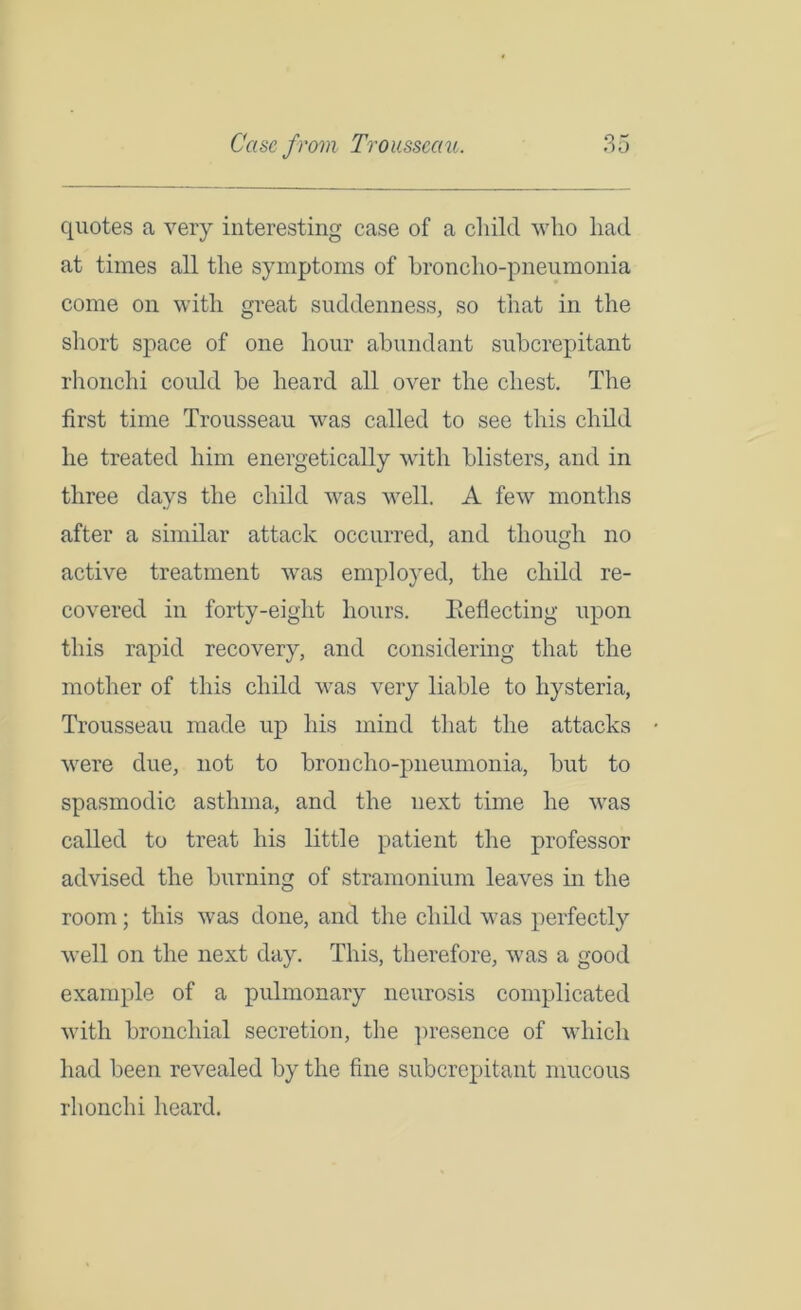 quotes a very interesting case of a child who had at times all the symptoms of broncho-pneumonia come on with great suddenness, so that in the short space of one hour abundant subcrepitant rhonchi could be heard all over the chest. The first time Trousseau was called to see this child he treated him energetically with blisters, and in three days the child was well. A few months after a similar attack occurred, and though no active treatment was employed, the child re- covered in forty-eight hours. Reflecting upon this rapid recovery, and considering that the mother of this child was very liable to hysteria, Trousseau made up his mind that the attacks were due, not to broncho-pneumonia, but to spasmodic asthma, and the next time he was called to treat his little patient the professor advised the burning of stramonium leaves in the room; this was done, and the child was perfectly well on the next day. This, therefore, was a good example of a pulmonary neurosis complicated with bronchial secretion, the presence of which had been revealed by the fine subcrepitant mucous rhonchi heard.