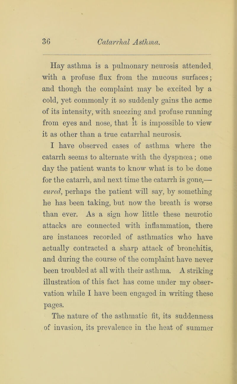 Hay asthma is a pulmonary neurosis attended with a profuse flux from the mucous surfaces; and though the complaint may he excited by a cold, yet commonly it so suddenly gains the acme of its intensity, with sneezing and profuse running from eyes and nose, that it is impossible to view it as other than a true catarrhal neurosis. I have observed cases of asthma where the catarrh seems to alternate with the dyspnoea; one day the patient wants to know what is to be done for the catarrh, and next time the catarrh is gone,— cured, perhaps the patient will say, by something he has been taking, but now the breath is worse than ever. As a sign how little these neurotic attacks are connected with inflammation, there are instances recorded of asthmatics who have actually contracted a sharp attack of bronchitis, and during the course of the complaint have never been troubled at all with their asthma. A striking illustration of this fact has come under my obser- vation while I have been engaged in writing these o o o pages. The nature of the asthmatic lit, its suddenness of invasion, its prevalence in the heat of summer