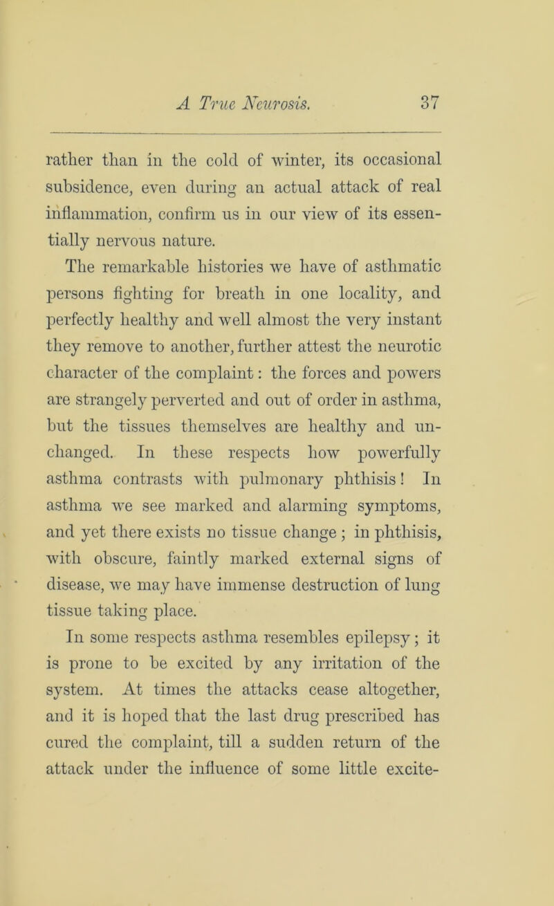 rather than in the cold of winter, its occasional subsidence, even during an actual attack of real inflammation, confirm us in our view of its essen- tially nervous nature. The remarkable histories we have of asthmatic persons fighting for breath in one locality, and perfectly healthy and well almost the very instant they remove to another, further attest the neurotic character of the complaint: the forces and powers are strangely perverted and out of order in asthma, but the tissues themselves are healthy and un- changed. In these respects how powerfully asthma contrasts with pulmonary phthisis! In asthma we see marked and alarming symptoms, and yet there exists no tissue change ; in phthisis, with obscure, faintly marked external signs of disease, we may have immense destruction of lung tissue taking place. In some respects asthma resembles epilepsy; it is prone to be excited by any irritation of the system. At times the attacks cease altogether, and it is hoped that the last drug prescribed has cured the complaint, till a sudden return of the attack under the influence of some little excite-