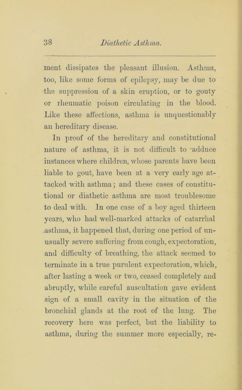 ment dissipates the pleasant illusion. Asthma, too, like some forms of epilepsy, may be due to the suppression of a skin eruption, or to gouty or rheumatic poison circulating in the blood. Like these affections, asthma is unquestionably an hereditary disease. In proof of the hereditary and constitutional nature of asthma, it is not difficult to -adduce instances where children, whose parents have been liable to gout, have been at a very early age at- tacked with asthma; and these cases of constitu- tional or diathetic asthma are most troublesome to deal with. In one case of a boy aged thirteen years, who had well-marked attacks of catarrhal asthma, it happened that, during one period of un- usually severe suffering from cough, expectoration, and difficulty of breathing, the attack seemed to terminate in a true purulent expectoration, which, after lasting a week or two, ceased completely and abruptly, while careful auscultation gave evident sign of a small cavity in the situation of the bronchial glands at the root of the lung. The recovery here was perfect, but the liability to asthma, during the summer more especially, re-