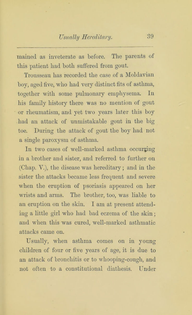 Usually Hereditary. mained as inveterate as before. The parents of this patient had both suffered from gout. Trousseau has recorded the case of a Moldavian boy, aged five, who had very distinct fits of asthma, together with some pulmonary emphysema. In his family history there was no mention of gout or rheumatism, and yet two years later this boy had an attack of unmistakable gout in the big toe. During the attack of gout the boy had not a single paroxysm of asthma. In two cases of well-marked asthma occurring in a brother and sister, and referred to further on (Chap. V.), the disease was hereditary; and in the sister the attacks became less frequent and severe when the eruption of psoriasis appeared on her wrists and arms. The brother, too, was liable to an eruption on the skin. I am at present attend- ing a little girl who had bad eczema of the skin; and when this was cured, well-marked asthmatic attacks came on. Usually, when asthma comes on in young children of four or five years of age, it is due to an attack of bronchitis or to whooping-cough, and not often to a constitutional diathesis. Under