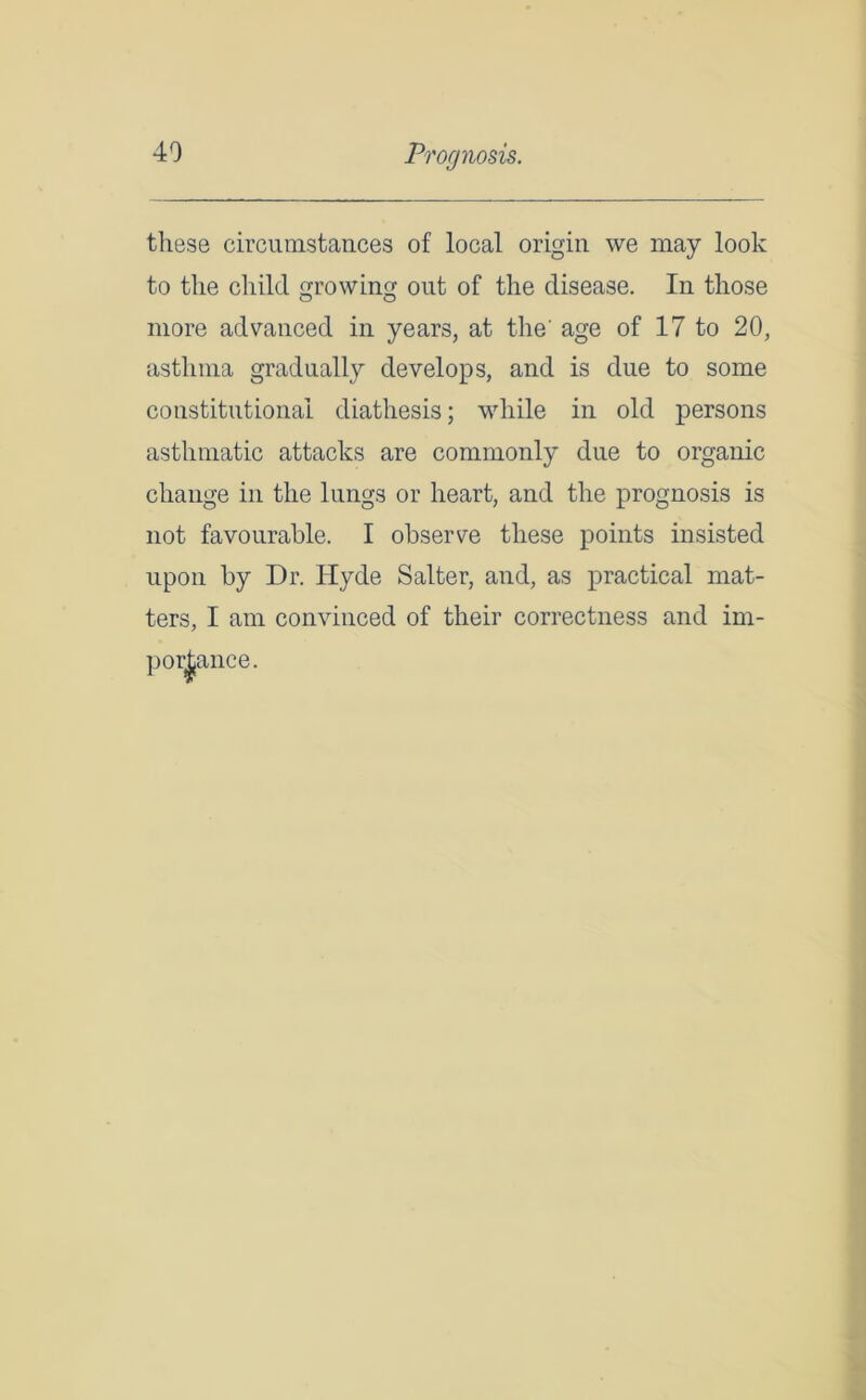 Prognosis. these circumstances of local origin we may look to the child growing out of the disease. In those more advanced in years, at the' age of 17 to 20, asthma gradually develops, and is due to some constitutional diathesis; while in old persons asthmatic attacks are commonly due to organic change in the lungs or heart, and the prognosis is not favourable. I observe these points insisted upon by Dr. Hyde Salter, and, as practical mat- ters, I am convinced of their correctness and im- portance.