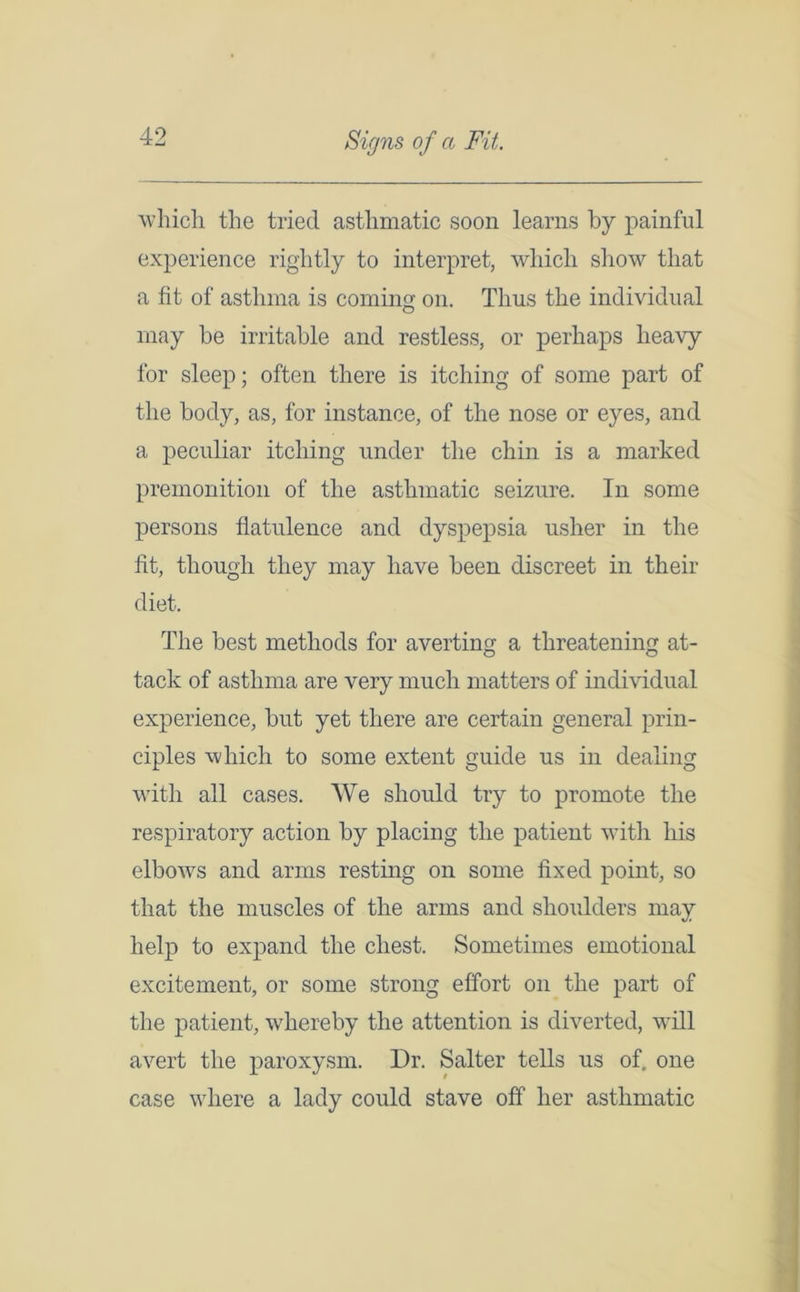Signs of a Fit. which the tried asthmatic soon learns by painful experience rightly to interpret, which show that a fit of asthma is coming on. Thus the individual may be irritable and restless, or perhaps heavy for sleep; often there is itching of some part of the body, as, for instance, of the nose or eyes, and a peculiar itching under the chin is a marked premonition of the asthmatic seizure. In some persons flatulence and dyspepsia usher in the fit, though they may have been discreet in their diet. The best methods for averting a threatening at- tack of asthma are very much matters of individual experience, but yet there are certain general prin- ciples which to some extent guide us in dealing with all cases. We should try to promote the respiratory action by placing the patient with his elbows and arms resting on some fixed point, so that the muscles of the arms and shoulders may help to expand the chest. Sometimes emotional excitement, or some strong effort on the part of the patient, whereby the attention is diverted, will avert the paroxysm. Dr. Salter tells us of, one case where a lady could stave off her asthmatic