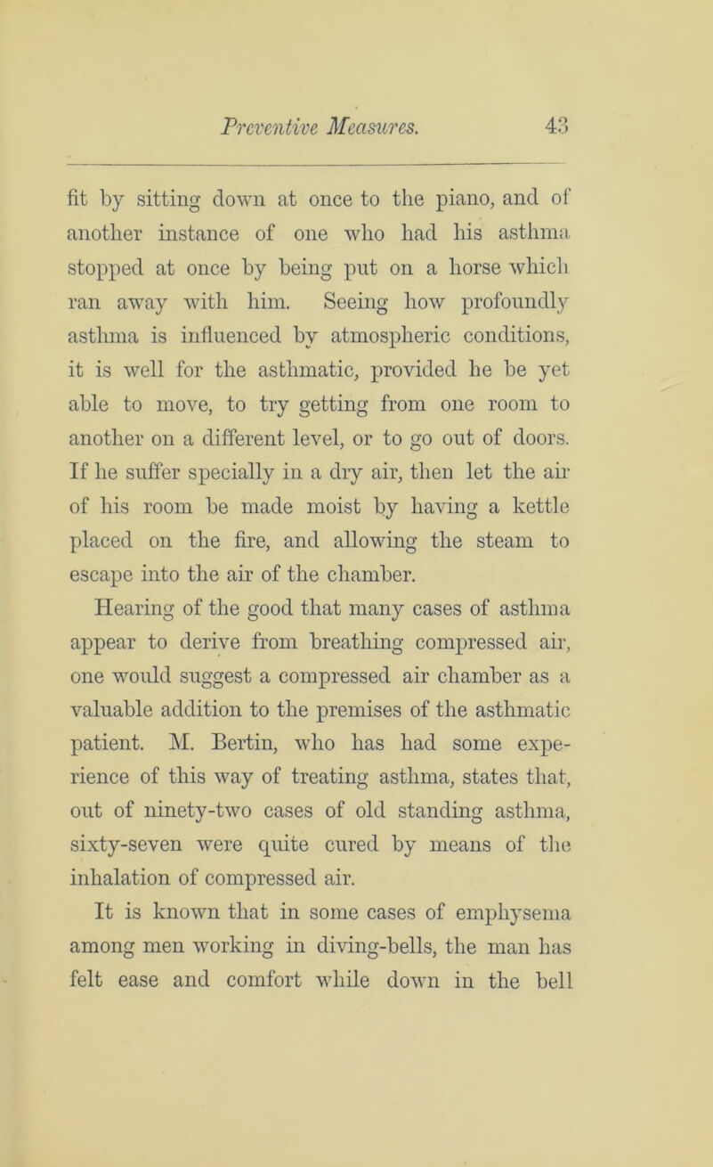 fit by sitting down at once to the piano, and of another instance of one who had his asthma stopped at once by being put on a horse which ran away with him. Seeing how profoundly asthma is influenced by atmospheric conditions, it is well for the asthmatic, provided he be yet able to move, to try getting from one room to another on a different level, or to go out of doors. If he suffer specially in a dry air, then let the air of his room be made moist by having a kettle placed on the fire, and allowing the steam to escape into the air of the chamber. Hearing of the good that many cases of asthma appear to derive from breathing compressed air, one would suggest a compressed air chamber as a valuable addition to the premises of the asthmatic patient. M. Bertin, who has had some expe- rience of this way of treating asthma, states that, out of ninety-two cases of old standing asthma, sixty-seven were quite cured by means of the inhalation of compressed air. It is known that in some cases of emphysema among men working in diving-bells, the man has felt ease and comfort while down in the bell