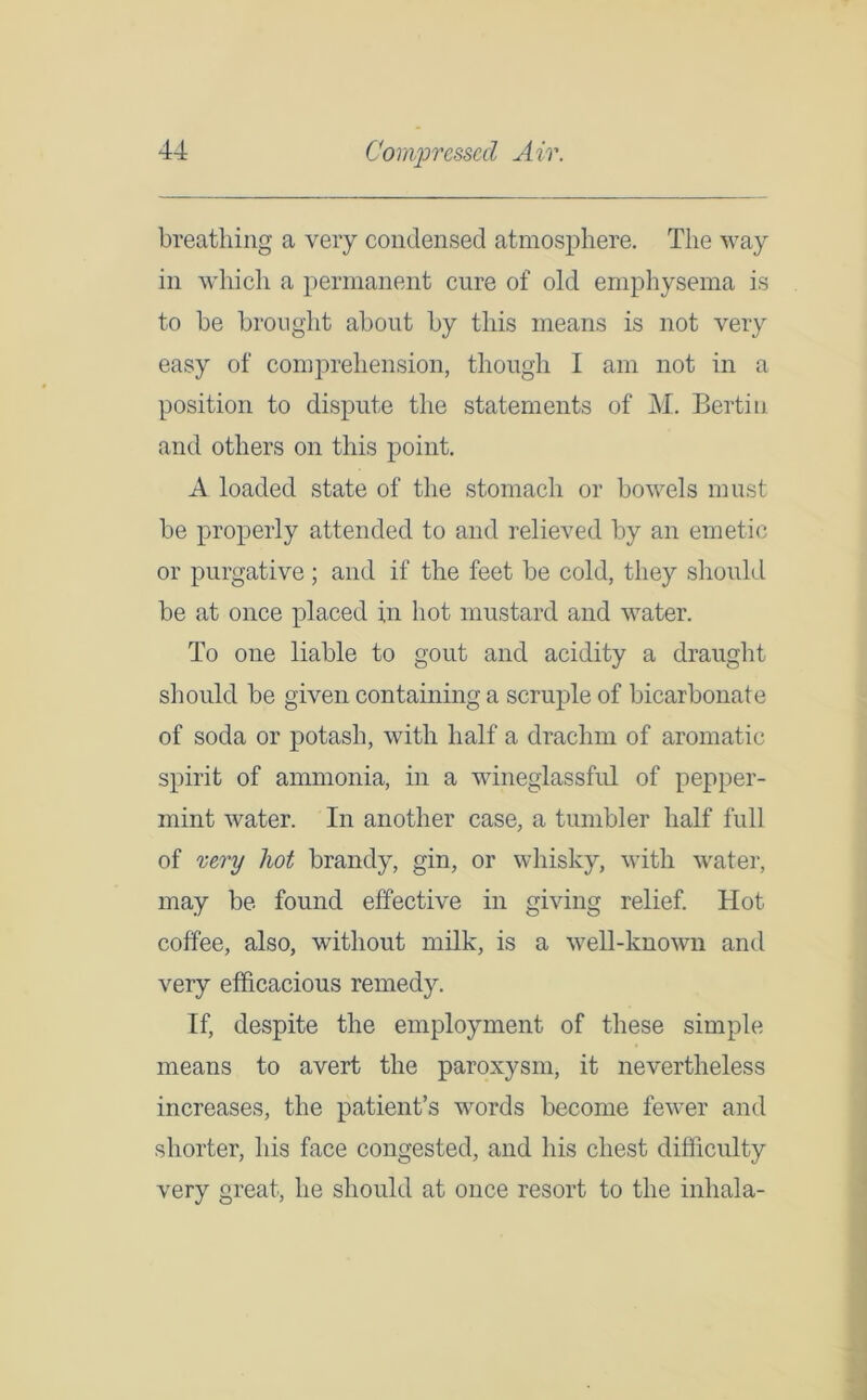 breathing a very condensed atmosphere. The way in which a permanent cure of old emphysema is to be brought about by this means is not very easy of comprehension, though I am not in a position to dispute the statements of M. Bertin and others on this point. A loaded state of the stomach or bowels must be properly attended to and relieved by an emetic or purgative ; and if the feet be cold, they should be at once placed in hot mustard and water. To one liable to gout and acidity a draught should be given containing a scruple of bicarbonate of soda or potash, with half a drachm of aromatic spirit of ammonia, in a wineglassful of pepper- mint water. In another case, a tumbler half full of very hot brandy, gin, or whisky, with water, may be found effective in giving relief. Hot coffee, also, without milk, is a well-known and very efficacious remedy. If, despite the employment of these simple means to avert the paroxysm, it nevertheless increases, the patient’s words become fewer and shorter, his face congested, and his chest difficulty very great, he should at once resort to the inhala-