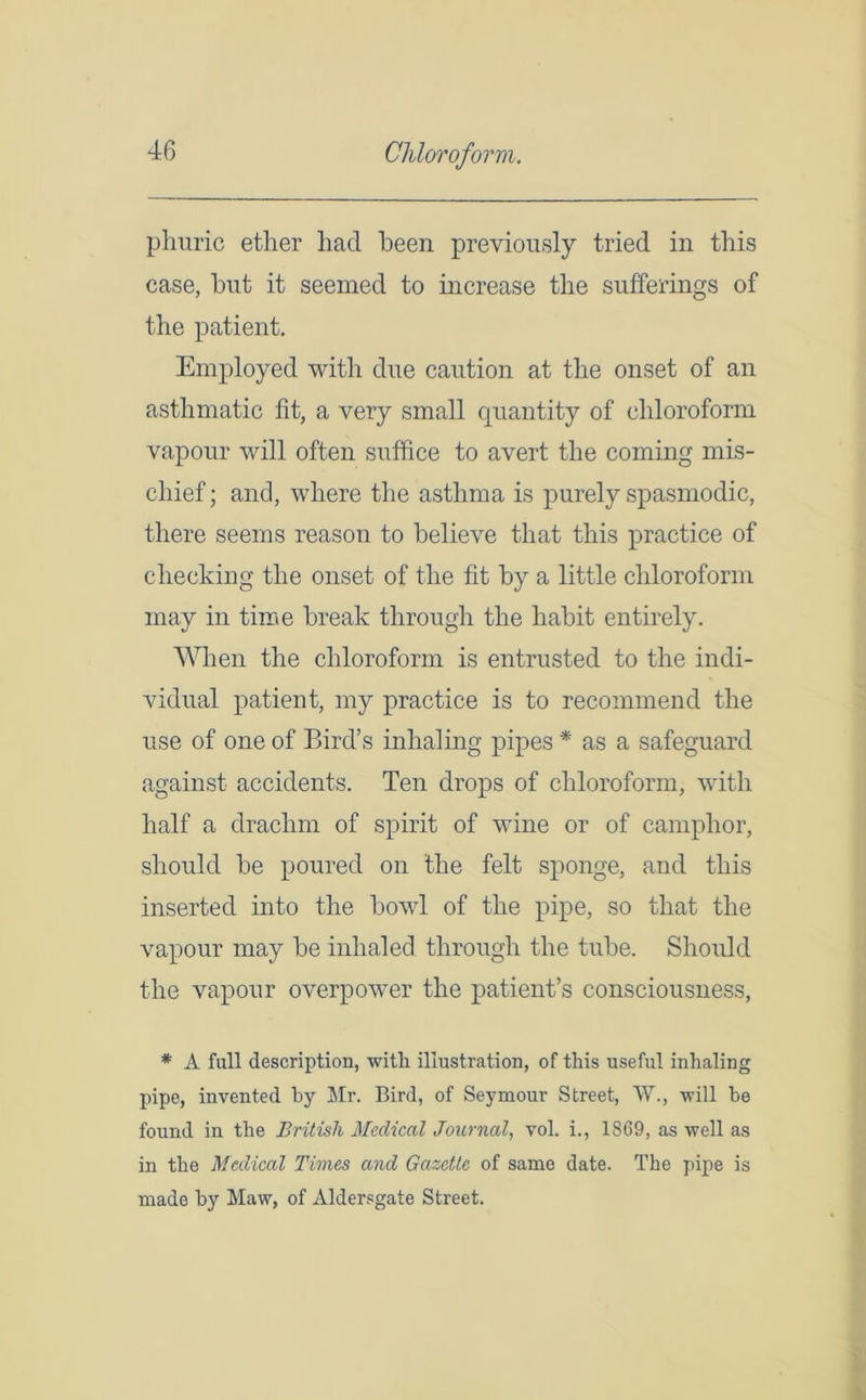 Chloroform. pliuric etlier had been previously tried in this case, hut it seemed to increase the sufferings of the patient. Employed with due caution at the onset of an asthmatic fit, a very small quantity of chloroform vapour will often suffice to avert the coming mis- chief ; and, where the asthma is purely spasmodic, there seems reason to believe that this practice of checking the onset of the fit by a little chloroform may in time break through the habit entirely. When the chloroform is entrusted to the indi- vidual patient, my practice is to recommend the use of one of Bird’s inhaling pipes * as a safeguard against accidents. Ten drops of chloroform, with half a drachm of spirit of wine or of camphor, should be poured on the felt sponge, and this inserted into the bowl of the pipe, so that the vapour may be inhaled through the tube. Should the vapour overpower the patient’s consciousness, * A full description, with illustration, of this useful inhaling pipe, invented by Mr. Bird, of Seymour Street, W., will be found in the British Medical Journal, vol. i., 1869, as well as in the Medical Times and Gazette of same date. The pipe is made by Maw, of Aldersgate Street.