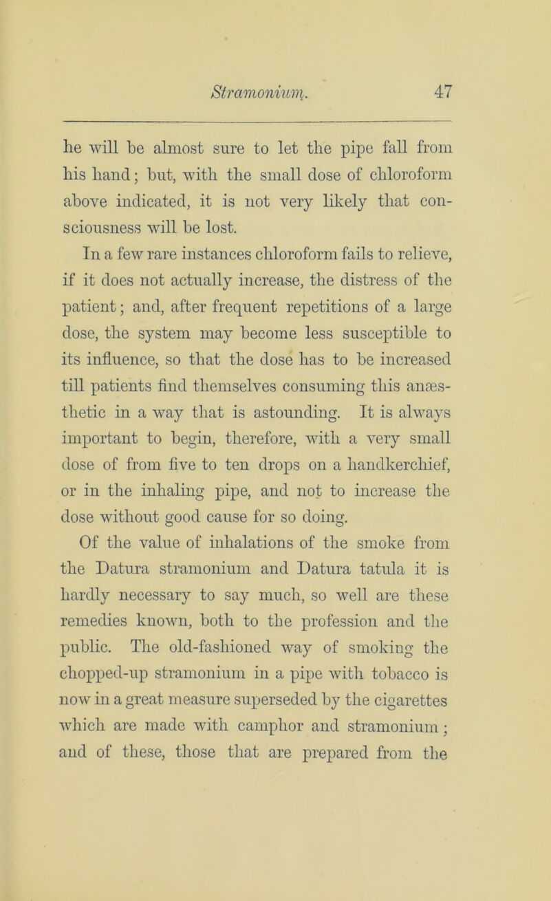 he will he almost sure to let the pipe fall from his hand; but, with the small dose of chloroform above indicated, it is not very likely that con- sciousness will be lost. In a few rare instances chloroform fails to relieve, if it does not actually increase, the distress of the patient; and, after frequent repetitions of a large dose, the system may become less susceptible to its influence, so that the dose has to be increased till patients find themselves consuming this ames- tlietic in a way that is astounding. It is always important to begin, therefore, with a very small dose of from five to ten drops on a handkerchief, or in the inhaling pipe, and not to increase the dose without good cause for so doing. Of the value of inhalations of the smoke from the Datura stramonium and Datura tatula it is hardly necessary to say much, so well are these remedies known, both to the profession and the public. The old-fashioned way of smoking the chopped-up stramonium in a pipe with tobacco is now in a great measure superseded by the cigarettes which are made with camphor and stramonium; and of these, those that are prepared from the