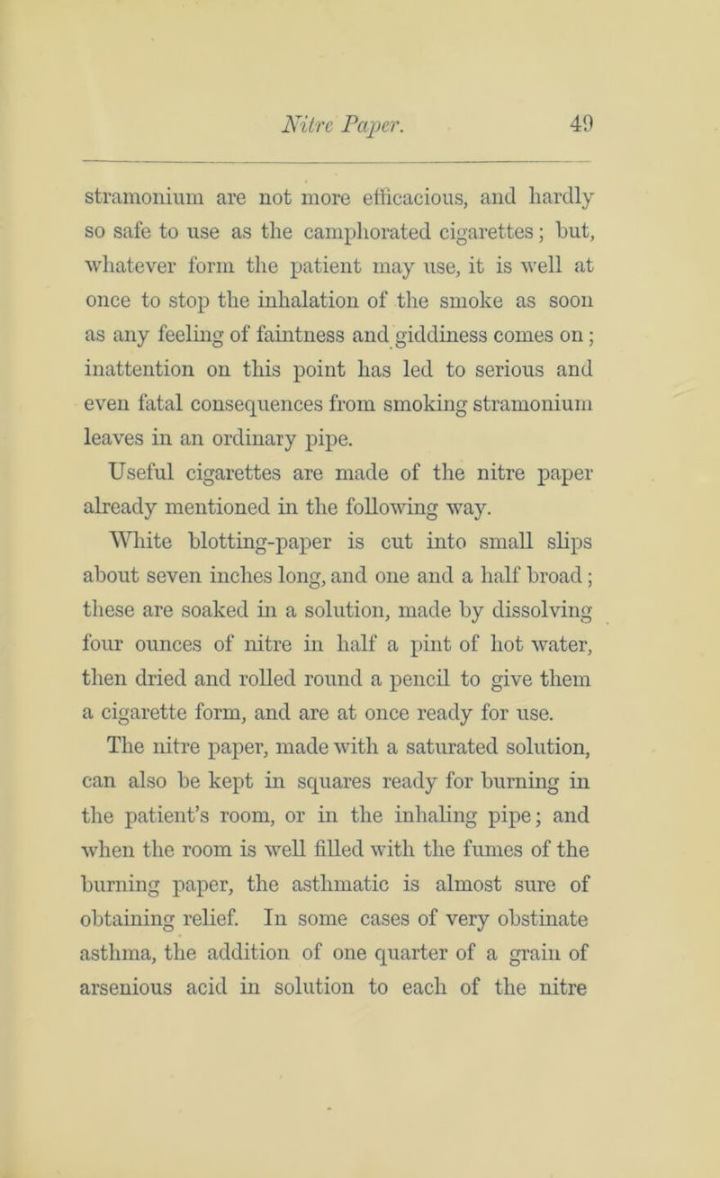 stramonium are not more efficacious, and hardly so safe to use as the camphorated cigarettes; hut, whatever form the patient may use, it is well at once to stop the inhalation of the smoke as soon as any feeling of faintness and giddiness comes on; inattention on this point has led to serious and even fatal consequences from smoking stramonium leaves in an ordinary pipe. Useful cigarettes are made of the nitre paper already mentioned in the following way. White blotting-paper is cut into small slips about seven inches long, and one and a half broad; these are soaked in a solution, made by dissolving four ounces of nitre in half a pint of hot water, then dried and rolled round a pencil to give them a cigarette form, and are at once ready for use. The nitre paper, made with a saturated solution, can also be kept in squares ready for burning in the patient’s room, or in the inhaling pipe; and when the room is well filled with the fumes of the burning paper, the asthmatic is almost sure of obtaining relief. In some cases of very obstinate asthma, the addition of one quarter of a grain of arsenious acid in solution to each of the nitre
