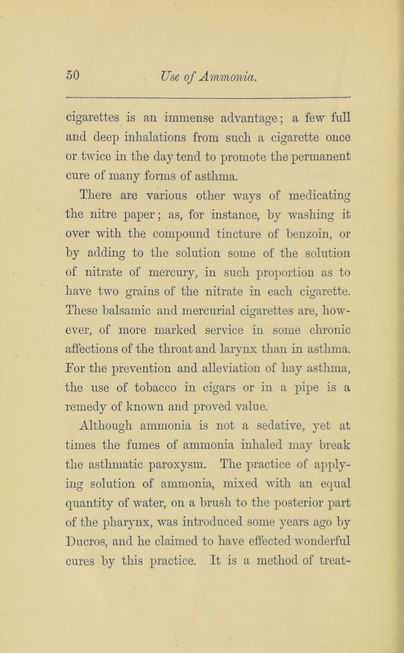Use of Ammonia. cigarettes is an immense advantage; a few full and deep inhalations from such a cigarette once or twice in the day tend to promote the permanent cure of many forms of asthma. There are various other ways of medicating the nitre paper; as, for instance, by washing it over with the compound tincture of benzoin, or by adding to the solution some of the solution of nitrate of mercury, in such proportion as to have two grains of the nitrate in each cigarette. These balsamic and mercurial cigarettes are, how- ever, of more marked service in some chronic affections of the throat and larynx than in asthma. Tor the prevention and alleviation of hay asthma, the use of tobacco in cigars or in a pipe is a remedy of known and proved value. Although ammonia is not a sedative, yet at times the fumes of ammonia inhaled may break the asthmatic paroxysm. The practice of apply- ing solution of ammonia, mixed with an equal quantity of water, on a brush to the posterior part of the pharynx, was introduced some years ago by Ducros, and he claimed to have effected wonderful cures by this practice. It is a method of treat-