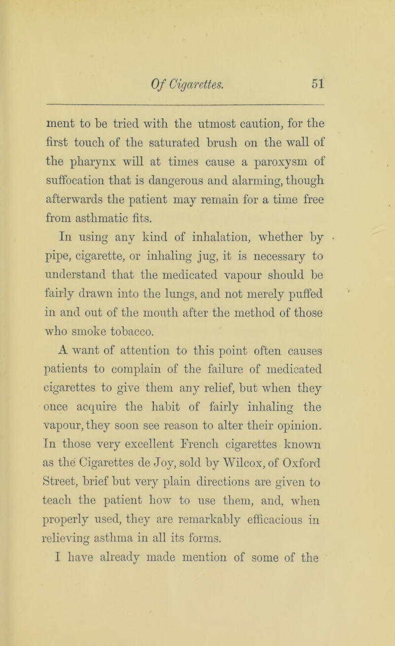 ment to be tried with the utmost caution, for the first touch of the saturated brush on the wall of the pharynx will at times cause a paroxysm of suffocation that is dangerous and alarming, though afterwards the patient may remain for a time free from asthmatic fits. In using any kind of inhalation, whether by • pipe, cigarette, or inhaling jug, it is necessary to understand that the medicated vapour should be fairly drawn into the lungs, and not merely puffed in and out of the mouth after the method of those who smoke tobacco. A want of attention to this point often causes patients to complain of the failure of medicated cigarettes to give them any relief, but when they once acquire the habit of fairly inhaling the vapour, they soon see reason to alter their opinion. In those very excellent French cigarettes known as the Cigarettes de Joy, sold by Wilcox, of Oxford Street, brief but very plain directions are given to teach the patient how to use them, and, when properly used, they are remarkably efficacious in relieving asthma in all its forms. I have already made mention of some of the