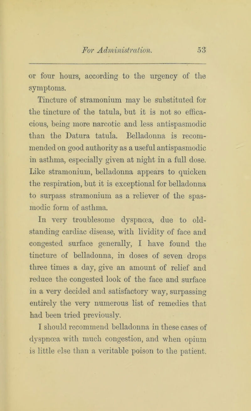 or four hours, according to the urgency of the symptoms. Tincture of stramonium may he substituted for the tincture of the tatula, but it is not so effica- cious, being more narcotic and less antispasmodic than the Datura tatula. Belladonna is recom- mended on good authority as a useful antispasmodic in asthma, especially given at night in a full dose. Like stramonium, belladonna appears to quicken the respiration, but it is exceptional for belladonna to surpass stramonium as a reliever of the spas- modic form of asthma. In very troublesome dyspnoea, due to old- standing cardiac disease, with lividity of face and congested surface generally, I have found the tincture of belladonna, in doses of seven drops three times a day, give an amount of relief and reduce the congested look of the face and surface in a very decided and satisfactory way, surpassing entirely the very numerous list of remedies that had been tried previously. I should recommend belladonna in these cases of dyspnoea with much congestion, and when opium is little else than a veritable poison to the patient.