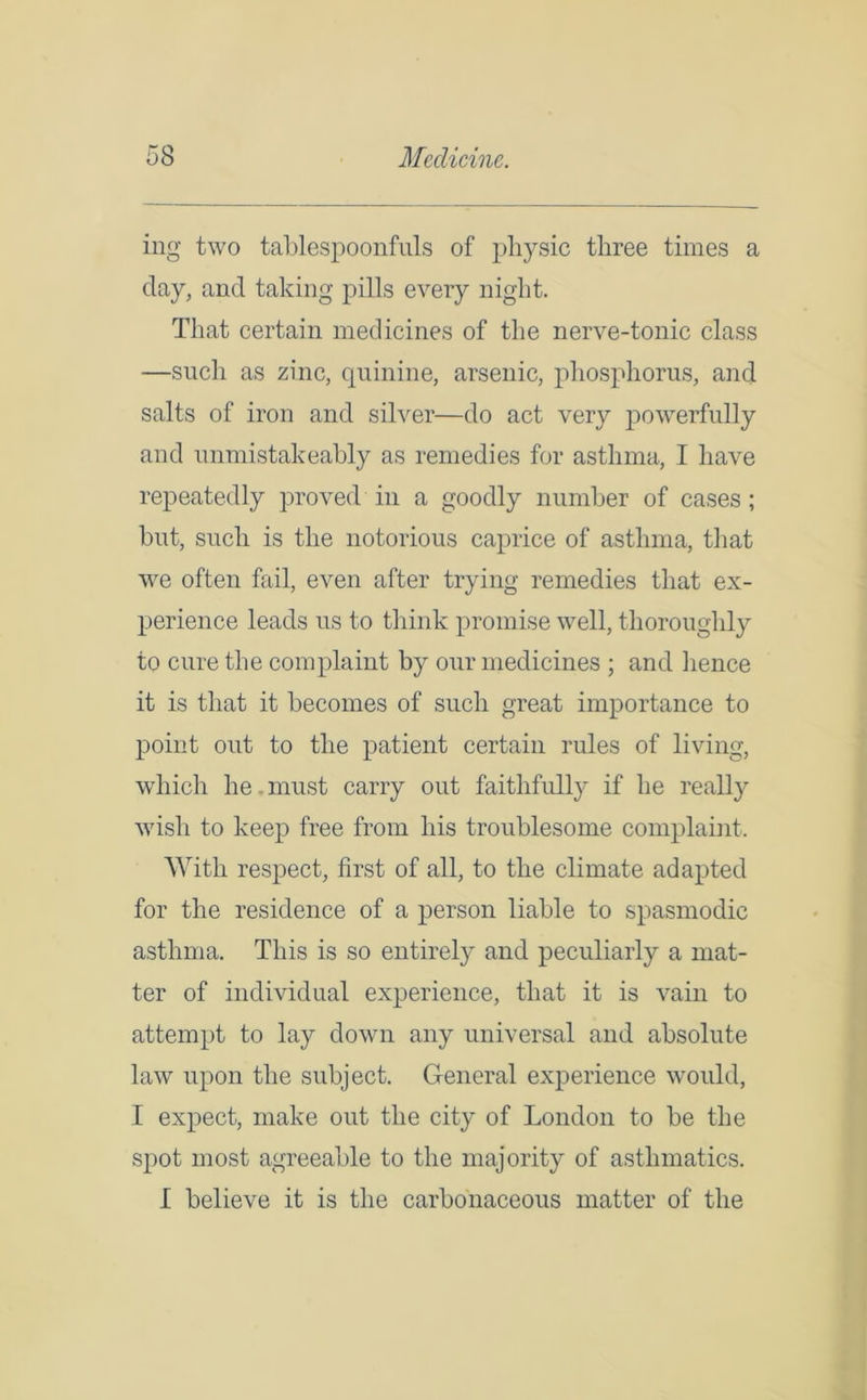 ing two tablespoon fills of physic three times a day, and taking pills every night. That certain medicines of the nerve-tonic class —such as zinc, quinine, arsenic, phosphorus, and salts of iron and silver—do act very powerfully and unmistakeably as remedies for asthma, I have repeatedly proved in a goodly number of cases ; but, such is the notorious caprice of asthma, that we often fail, even after trying remedies that ex- perience leads us to think promise well, thoroughly to cure the complaint by our medicines ; and hence it is that it becomes of such great importance to point out to the patient certain rules of living, which he. must carry out faithfully if he realty w7isli to keep free from his troublesome complaint. With respect, first of all, to the climate adapted for the residence of a person liable to spasmodic asthma. This is so entirely and peculiarly a mat- ter of individual experience, that it is vain to attempt to lay down any universal and absolute law upon the subject. General experience would, I expect, make out the city of London to be the spot most agreeable to the majority of asthmatics. 1 believe it is the carbonaceous matter of the