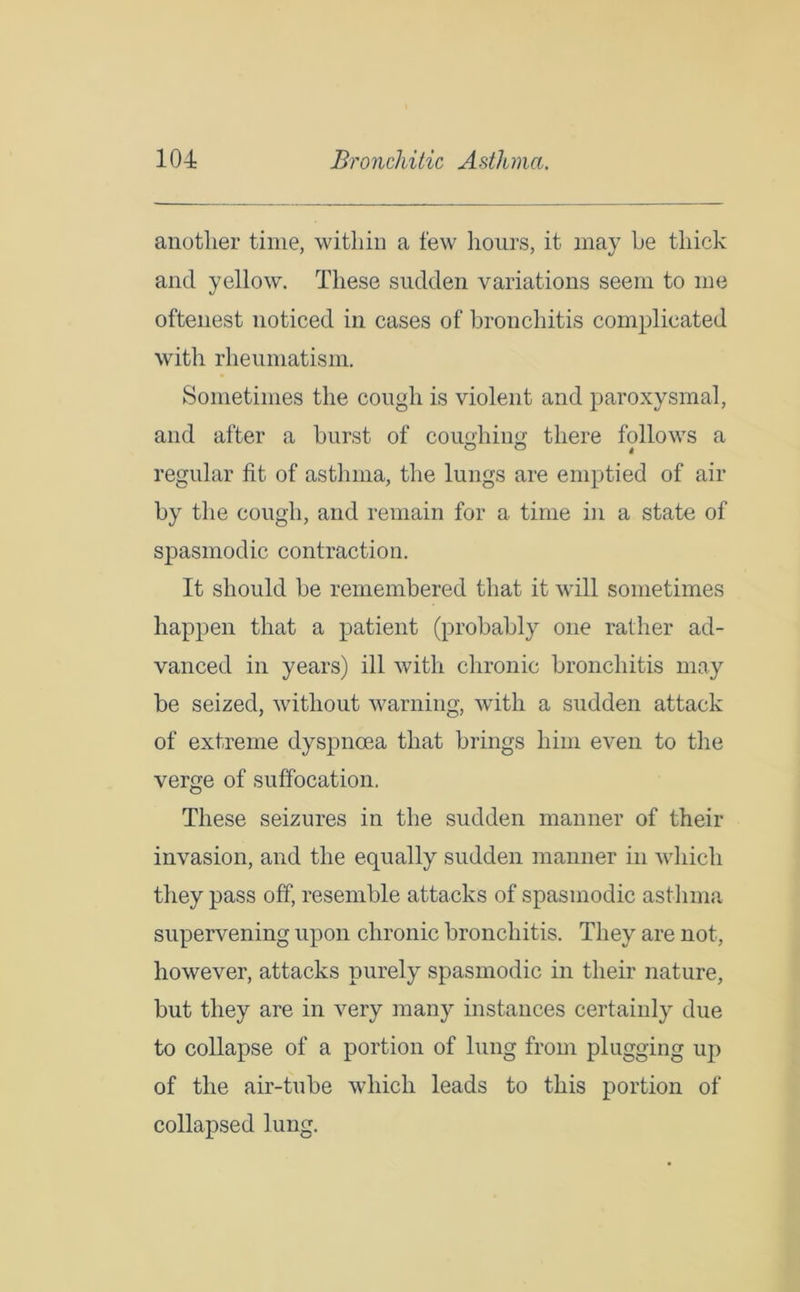 another time, within a few hours, it may he thick and yellow. These sudden variations seem to me oftenest noticed in cases of bronchitis complicated with rheumatism. Sometimes the cough is violent and paroxysmal, and after a hurst of coughing there follows a regular fit of asthma, the lungs are emptied of air by the cough, and remain for a time in a state of spasmodic contraction. It should he remembered that it will sometimes happen that a patient (probably one rather ad- vanced in years) ill with chronic bronchitis may be seized, without warning, with a sudden attack of extreme dyspnoea that brings him even to the verge of suffocation. These seizures in the sudden manner of their invasion, and the equally sudden manner in which they pass off, resemble attacks of spasmodic asthma supervening upon chronic bronchitis. They are not, however, attacks purely spasmodic in their nature, but they are in very many instances certainly due to collapse of a portion of lung from plugging up of the air-tube which leads to this portion of collapsed lung.