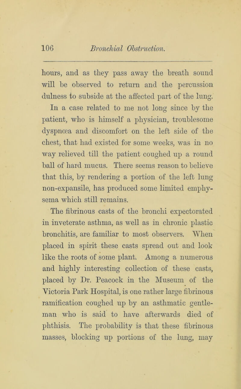 hours, and as they pass away the breath sound will be observed to return and the percussion dulness to subside at the affected part of the lung. In a case related to me not long since by the patient, who is himself a physician, troublesome dyspnoea and discomfort on the left side of the chest, that had existed for some weeks, was in no way relieved till the patient coughed up a round ball of hard mucus. There seems reason to believe that this, by rendering a portion of the left lung non-expansile, has produced some limited emphy- sema which still remains. The fibrinous casts of the bronchi expectorated in inveterate asthma, as well as in chronic plastic bronchitis, are familiar to most observers. When placed in spirit these casts spread out and look like the roots of some plant. Among a numerous and highly interesting collection of these casts, placed by Dr. Peacock in the Museum of the Victoria Park Hospital, is one rather large fibrinous ramification coughed up by an asthmatic gentle- man who is said to have afterwards died of phthisis. The probability is that these fibrinous masses, blocking up portions of the lung, may