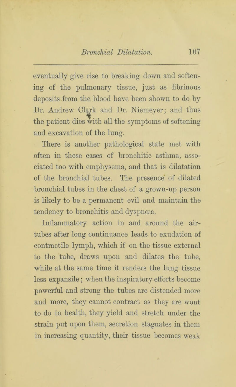 eventually give rise to breaking clown and soften- ing of the pulmonary tissue, just as fibrinous deposits from the blood have been shown to do by Dr. Andrew Chirk and Dr. Memeyer; and thus the patient dies with all the symptoms of softening and excavation of the lung. There is another pathological state met with often in these cases of bronchitic asthma, asso- ciated too with emphysema, and that is dilatation of the bronchial tubes. The presence of dilated bronchial tubes in the chest of a grown-up person is likely to be a permanent evil and maintain the tendency to bronchitis and dyspnoea. Inflammatory action in and around the air- tubes after long continuance leads to exudation of contractile lymph, which if on the tissue external to the tube, draws upon and dilates the tube, while at the same time it renders the lung tissue less expansile; when the inspiratory efforts become powerful and strong the tubes are distended more and more, they cannot contract as they are wont to do in health, they yield and stretch under the strain put upon them, secretion stagnates in them in increasing quantity, their tissue becomes weak