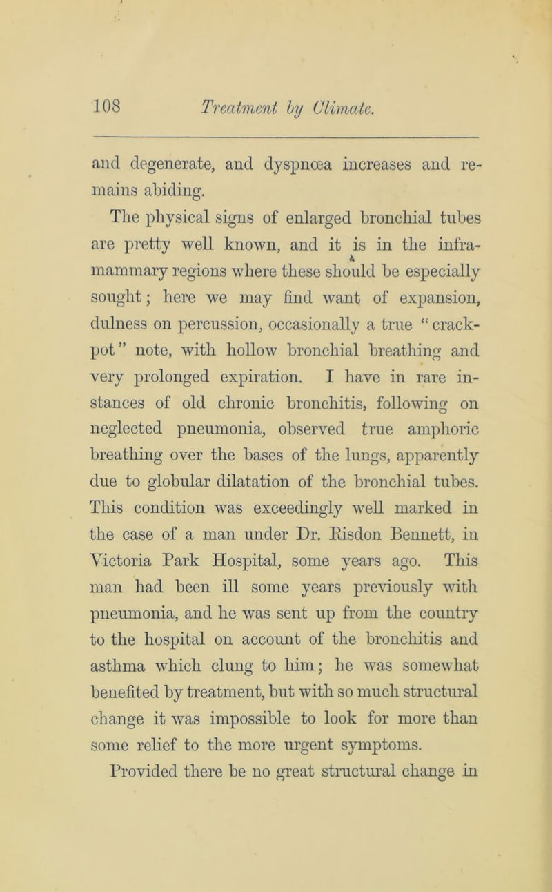 Treatment by Climate. and degenerate, and dyspnoea increases and re- mains abiding. The physical signs of enlarged bronchial tubes are pretty well known, and it is in the infra- mammary regions where these should be especially sought; here we may find want of expansion, dulness on percussion, occasionally a true “ crack- pot” note, with hollow bronchial breathing and very prolonged expiration. I have in rare in- stances of old chronic bronchitis, following on neglected pneumonia, observed true amphoric breathing over the bases of the lungs, apparently due to globular dilatation of the bronchial tubes. This condition was exceedingly well marked in the case of a man under Dr. Eisdon Bennett, in Victoria Park Hospital, some years ago. This man had been ill some years previously with pneumonia, and he was sent up from the country to the hospital on account of the bronchitis and asthma which clung to him; he was somewhat benefited by treatment, but with so much structural change it was impossible to look for more than some relief to the more urgent symptoms. Provided there be no great structural change in