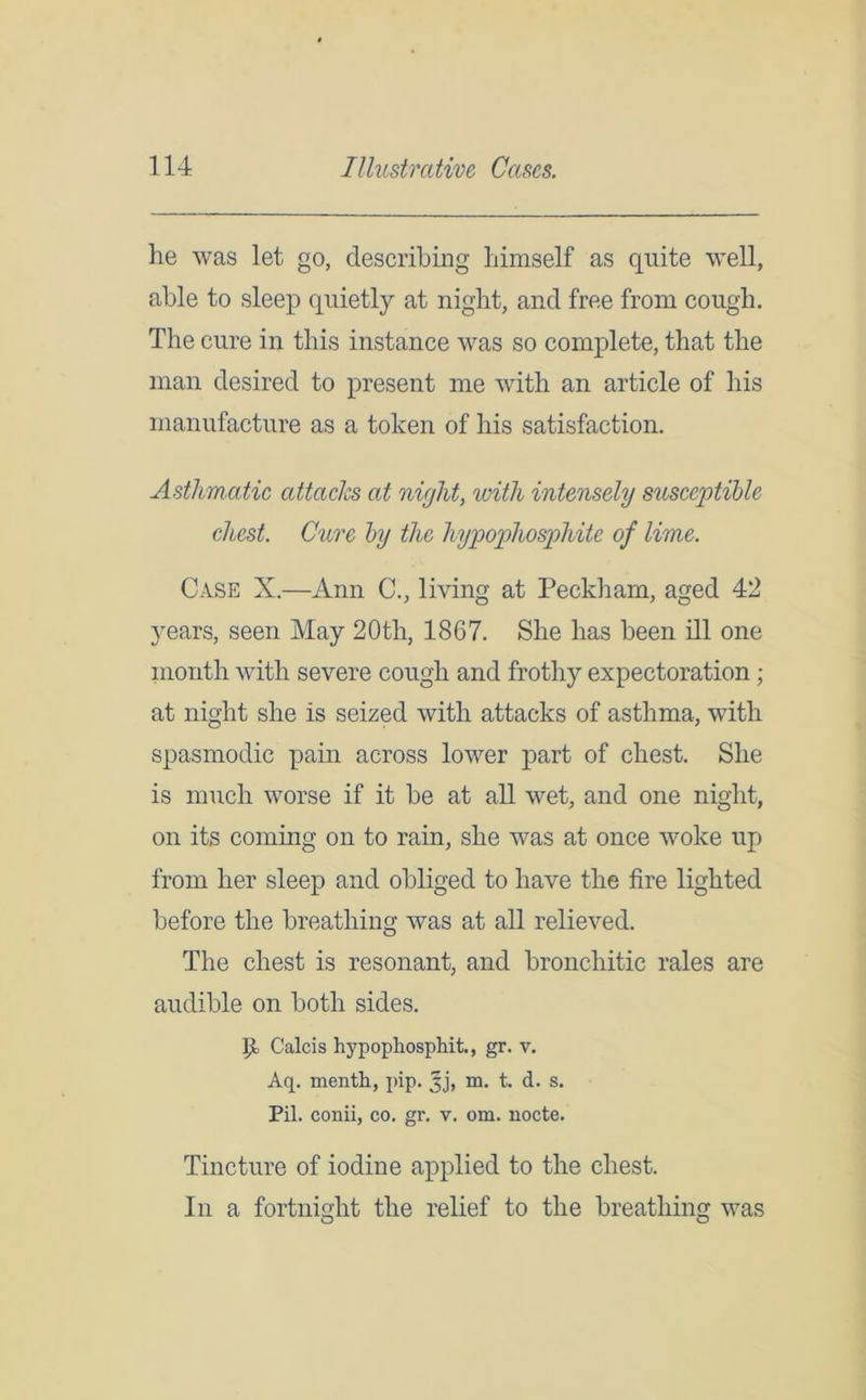 lie was let go, describing liimself as quite well, able to sleep quietly at night, and free from cough. The cure in this instance was so complete, that the man desired to present me with an article of his manufacture as a token of his satisfaction. Asthmatic attacks at night, with intensely susceptible chest. Cure by the hypophosphite of lime. Case X.—Ann C., living at Peckham, aged 42 years, seen May 20th, 1867. She has been ill one month with severe cough and frothy expectoration ; at night she is seized with attacks of asthma, with spasmodic pain across lower part of chest. She is much worse if it be at all wet, and one night, on its coming on to rain, she was at once woke up from her sleep and obliged to have the fire lighted before the breathing was at all relieved. The chest is resonant, and bronchitic rales are audible on both sides. P Calcis hypopliospliit., gr. v. Aq. menth, pip. Jj, m. t. d. s. Pil. conii, co. gr. v. om. nocte. Tincture of iodine applied to the chest. In a fortnight the relief to the breathing was