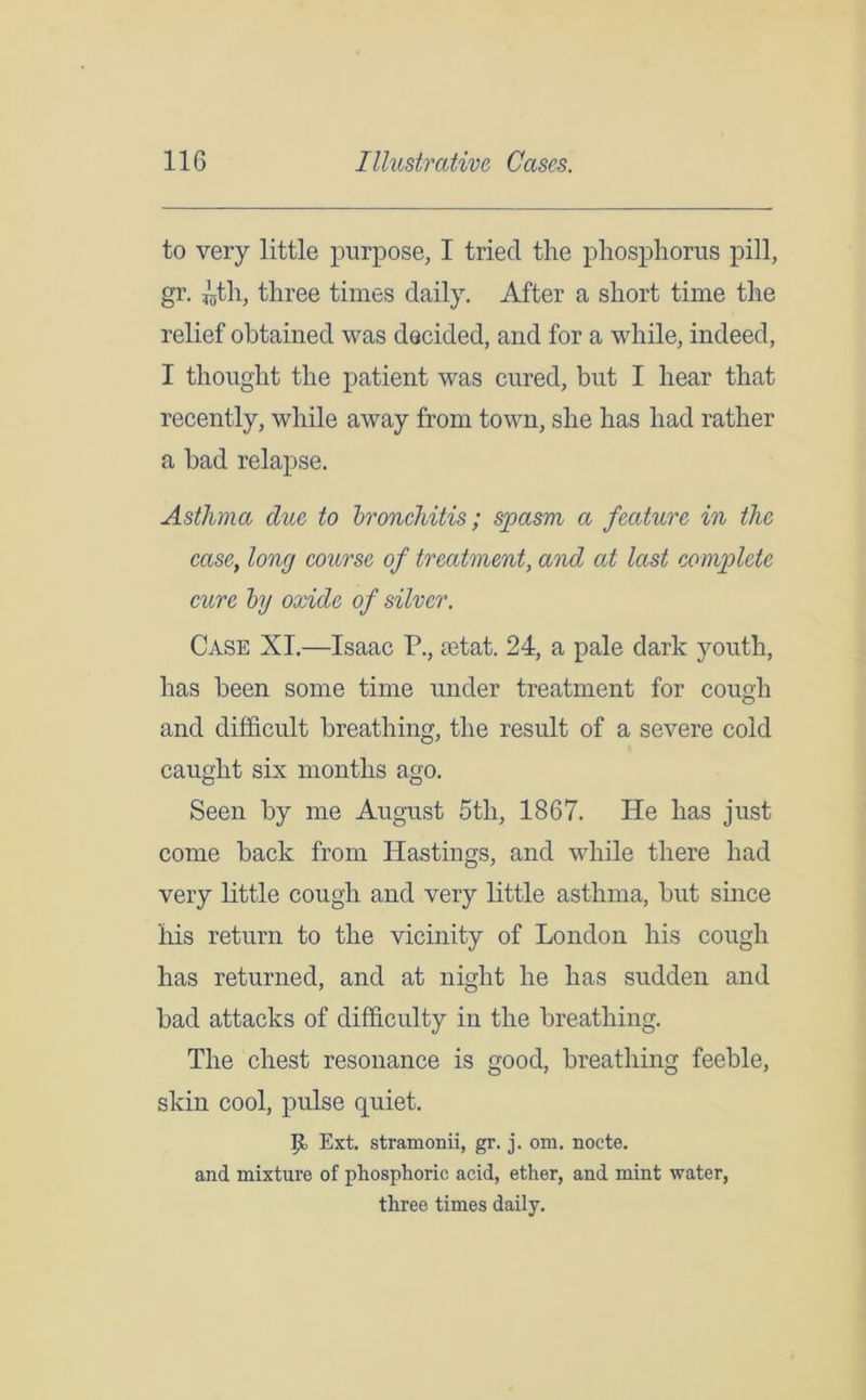 to very little purpose, I tried the phosphorus pill, gr. ^tli, three times daily. After a short time the relief obtained was decided, and for a while, indeed, I thought the patient was cured, but I hear that recently, while away from town, she has had rather a bad relapse. Asthma due to bronchitis; spasm a feature in the case, long course of treatment, and at last complete cure by oxide of silver. Case XL—Isaac P., aetat. 24, a pale dark youth, has been some time under treatment for cough and difficult breathing, the result of a severe cold caught six months ago. Seen by me August 5tli, 1867. He has just come back from Hastings, and while there had very little cough and very little asthma, but since his return to the vicinity of London his cough has returned, and at night he has sudden and bad attacks of difficulty in the breathing. The chest resonance is good, breathing feeble, skin cool, pulse quiet. Jib Ext. stramonii, gr. j. om. nocte. and mixture of phosphoric acid, ether, and mint water, three times daily.