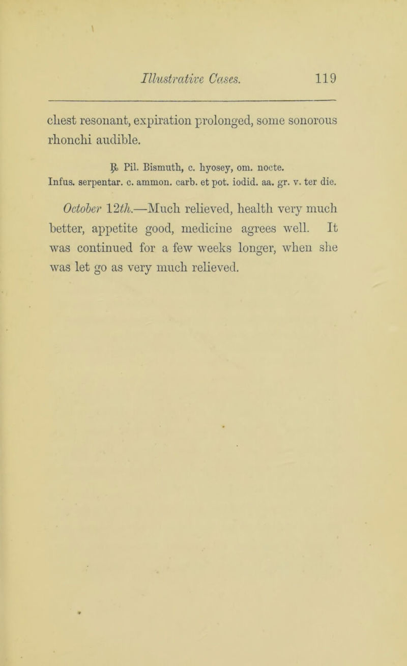cliest resonant, expiration prolonged, some sonorous rhonchi audible. P> Pil. Bismuth, c. hyosey, om. nocte. Infus. serpentar. c. ammon. carb. et pot. iodid. aa. gr. v. ter die. October 12th.—Much relieved, health very much better, appetite good, medicine agrees well. It was continued for a few weeks longer, when she was let go as very much relieved.