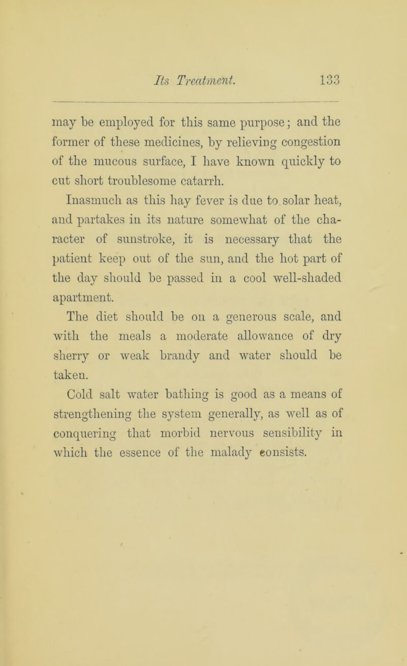 may be employed for this same purpose; and the former of these medicines, by relieving congestion of the mucous surface, I have known quickly to cut short troublesome catarrh. Inasmuch as this hay fever is due to solar heat, and partakes in its nature somewhat of the cha- racter of sunstroke, it is necessary that the patient keep out of the sun, and the hot part of the day should be passed in a cool well-shaded apartment. The diet should be on a generous scale, and with the meals a moderate allowance of dry sherry or weak brandy and water should be taken. Cold salt water bathing is good as a means of strengthening the system generally, as well as of conquering that morbid nervous sensibility in which the essence of the malady consists.