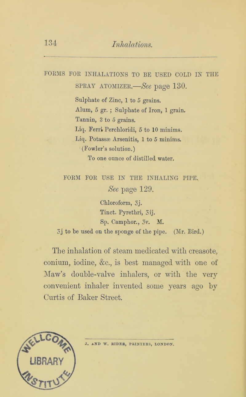FORMS FOR INHALATIONS TO BE USED COLD IN THE spray atomizer.—See page 130. Sulphate of Zinc, 1 to 5 grains. Alum, 5 gr. ; Sulphate of Iron, 1 grain. Tannin, 3 to 5 grains. Eiq. Ferri Perchloridi, 5 to 10 minims. Liq. Potassee Arsenitis, 1 to 5 minims. 3j to be used on the sponge of the pipe. (Mr. Bird.) The inhalation of steam medicated with creasote, conium, iodine, &c., is best managed with one of Maw’s double-valve inhalers, or with the very convenient inhaler invented some years ago by Curtis of Baker Street. (Fowler’s solution.) To one ounce of distilled water. FORM FOR USE IN THE INHALING PIPE. See page 129. Chloroform, 5j. Tinct. Pyrethri, 5ij. Sp. Camphor., 5v. M. J. AND W. EIDER, PRINTERS, LONDON. LIBRARY