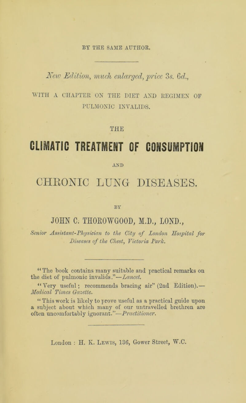BY THE SAME AUTHOR. New Edition, much enlarged, price 3-s. 6d., WITH A CHAPTER ON THE DIET AND IlEGIMEN OF PULMONIC INVALIDS. THE CLIMATIC TREATMENT OF CONSUMPTION AND CHRONIC LUNG DISEASES. BY JOHN C. TH0R0WG00D, M.D., LOND., Senior Assistant-Physician to the City of London Hospital for Diseases of the Chest, Victoria Park. “The book contains many suitable and practical remarks on the diet of pulmonic invalids.”—Lancet. “Very useful; recommends bracing air” (2nd Edition).— Medical Times Gazette. “ This work is likely to prove useful as a practical guide upon a subject about which many of our untravelled brethren are often uncomfortably ignorant.”—Practitioner. London : H. K. Lewis, 136, Gower Street, W.C.