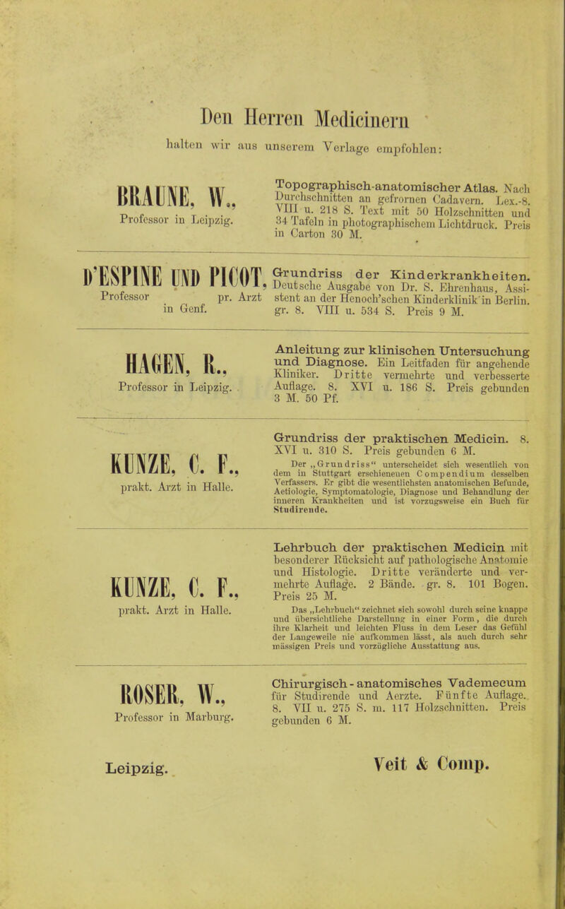 Den Herren Medicinern halten wir aus unserem Verlage empfohlen: DDIITHTF III topographisch-anatomischer Atlas. N;ir], KMIM. W., Durchschmtten an gefrornen Cadavem. Lex.-8. p , • t • • Jffi 5«,21.8 S- Text mit 50 Holzschnitten und Professor m Leipzig. 34 Tafeln in photographischen. Lichtdruck Preis in Carton 30 M. lfESNNE UND PIfJOT n^n?rifS «1er Kinderkrankheiten. S , Iwl, Deutsche Ausgabe von Dr. S. Ehrenhaus, Assi- Professor pr. Arzt stent an der Henoch'schen Kinderklinik in Berlin in Genf. gr. 8. VIII u. 534 S. Preis 9 M. „ Anleitung zur klinischen Untersuchung II \|, \ K und Diagnose. Ein Leitfaden für angehende nxx^uii, ii.. Kliniker. Dritte vermehrte und verbesserte Professor in Leipzig. Auflage. 8. XVI u. 186 S. Preis gebunden 3 M. 50 Pf. KUNZE, 0. F., Grundriss der praktischen Medicin. XVI u. 310 S. Preis gebunden 6 M. Der „Gründriss unterscheidet sich wesentlich von dem in Stuttgart erschienenen Compendium desselben __0T_i. *..„f :,, Tjftii Verfassers. Er gibt die wesentlichsten anatomischen Befunde, pi.lKG. Al/ll Iii ruillc. Aetiologie, Symptomatologie, Diagnose und Behandlung der inneren Krankheiten und ist vorzugsweise ein Buch für Stndirende. Lehrbuch der praktischen Medicin mit besonderer Rücksicht auf pathologische Anatomie und Histologie. Dritte veränderte und ver- KUNZE C F mehrte Auflage. 2 Bände, gr. 8. 101 Bogen. prakt. Arzt in Halle. Das „Lehrbuch zeichnet sich sowohl durch seine knappe und übersichtliche Darstellunar in einer Form, die durch ihre Klarheit und leichten Fluss in dem Leser das Gefühl der Langeweile nie aufkommen lässt , als auch durch sehr massigen Preis und vorzügliche Ausstattung aus, iia firm Chirurgisch - anatomisches Vademecum II UNK II lt.. f«r Studirende und Aerzte. Fünfte Auflage. ' 8. VH u. 275 S. m. 117 Holzschnitten. Preis Professor m Märburg. gebunden 6 M Leipzig. Veit & Comp.