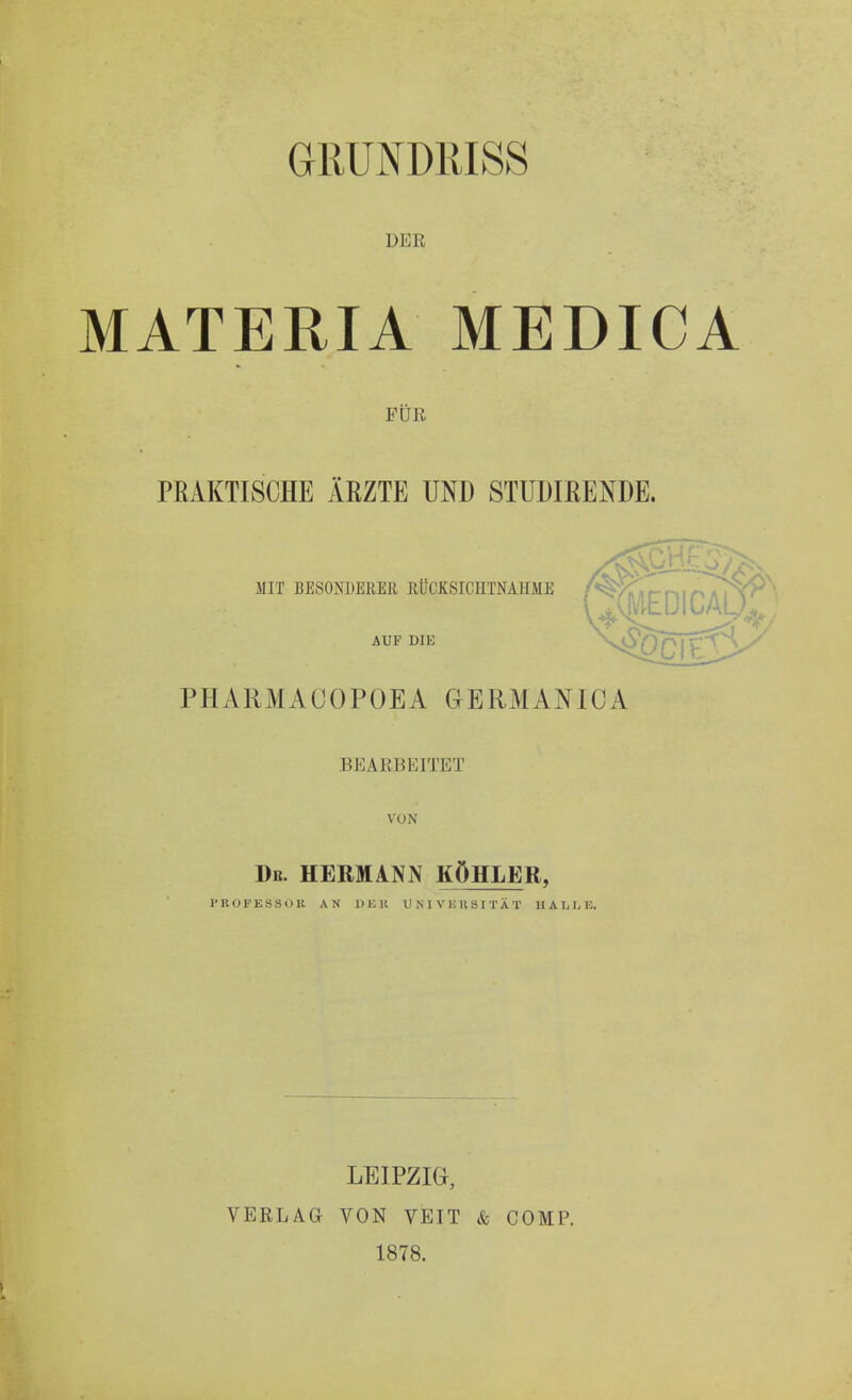 GRUND1USS DER MATERIA MEDICA FÜR PRAKTISCHE ÄRZTE UND STUDIRENDE. MIT BESONDERES RÜCKSICHTNAHME AUF DIE PHARMACOPOEA GERMANICA BEARBEITET VON Db. HERMANN KÖHLER, ritOFESSOll AN DER UNI VHH3ITÄT HALLE. LEIPZIG, VERLAG VON VEIT & COMP. 1878.