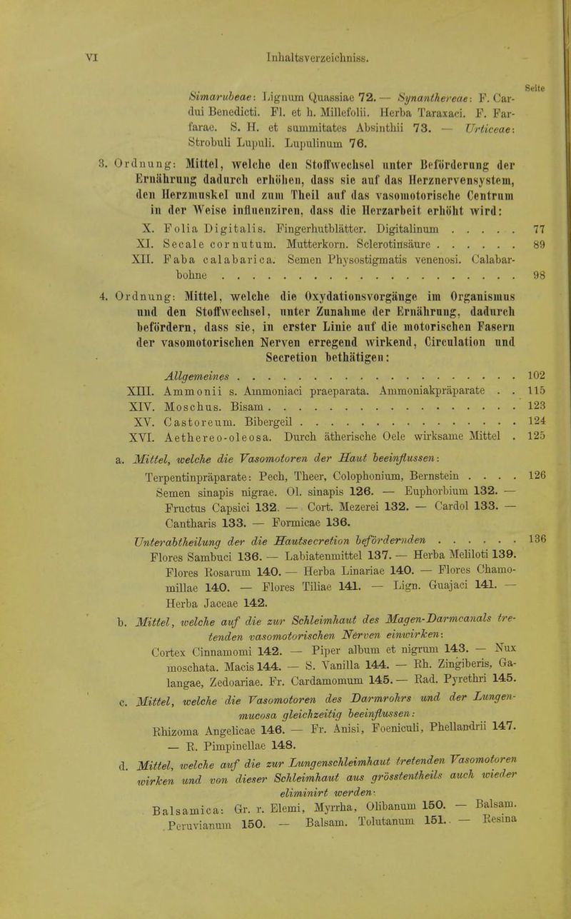 üimarubeae: Lignum (.Juassiae 72. — Synanthereae-. F. Car- dui Benedicti. Fl. et h. Millefolii. Herba Taraxaci. F. Far- tarac. S. H. et summitates Absinthii 73. — Urticeae-. Strobuli Lupuli. Lupulinum 76. 3. Ordnung: Mittel, welche den Stoffwechsel unter Beförderung der Ernährung dadurch erhöhen, dass sie auf das Herznervensvstem, den Herzmuskel und zum Theil auf das vasomotorische Centrum in der Weise influenziren, dass die llerzarbeit erhöht wird: X. Folia Digitalis. Fingerhutblätter. Digitalinum 77 XI. Seeale cornutum. Mutterkorn. Sclerotinsäure 89 XII. Faba calabariea. Semen Physostigmatis venenosi. Calabar- bohne 98 4. Ordnung: Mittel, welche die Oxydationsvorgänge im Organismus und den Stoffwechsel, unter Zunahme der Ernährung, dadnreli befördern, dass sie, in erster Linie auf die motorischen Fasern der vasomotorischen Nerven erregend wirkend, Circulation und Secretion bethätigen: Allgemeines 102 XIII. Ammonii s. Ainmoniaci praeparata. Ammoniakpräparate . . 115 XIV. Moschus. Bisam 123 XV. Castoreum. Bibergeil 124 XVI. Aethereo-oleosa. Durch ätherische Oele wirksame Mittel . 125 a. Mittel, welche die Vasomotoren der Saut beeinflussen-. Terpentinpräparate: Pech, Theer, Colophonium, Bernstein .... 126 Semen sinapis nigrae. Ol. sinapis 126. — Euphorbium 132. — Fructus Capsici 132. — Cort. Mezerei 132. — Cardol 133. — Cantharis 133. — Formicae 136. Unterabtheilung der die Hautsecretion befördernden 136 Flores Sambuci 136. — Labiatenmittel 137. — Herba Meliloti 139. Flores Rosarum 140. — Herba Linariae 140. — Flores Chaino- millae 140. — Flores Tiliae 141. — Lign. Guajaci 141. — Herba Jaceae 142. b. Mittel, welche auf die zur Schleimhaut des Magen-Darmcanals tre- tenden vasomotorischen Nerven einwirken: Cortex Cinnamomi 142. — Piper album et nigrum 143. — Nux moschata. Macis 144. — S. Vanilla 144. — Eh. Zingiberis, Ga- langae, Zedoariae. Fr. Cardamomum 145. — Rad. Pyrethri 145. c. Mittel, welche die Vasomotoren des Barmrohrs und der Lungen- mueosa gleichzeitig beeinflussen: Rhizoma Angelicae 146. — Fr. Änisi, Foeniculi, Phellandrii 147. — R. Pimpinellae 148. d Mittel, welche auf die zur Lungenschleimhaut tretenden Vasomotoren wirken und von dieser Schleimhaut aus grösstenteils auch wieder eliminirt werden-, Balsamica: Gr. r. Elemi, Myrrha, Olibanum 150. - Balsam. Pcruvianum 150. - Balsam. Tolutanum 151.. - Resina