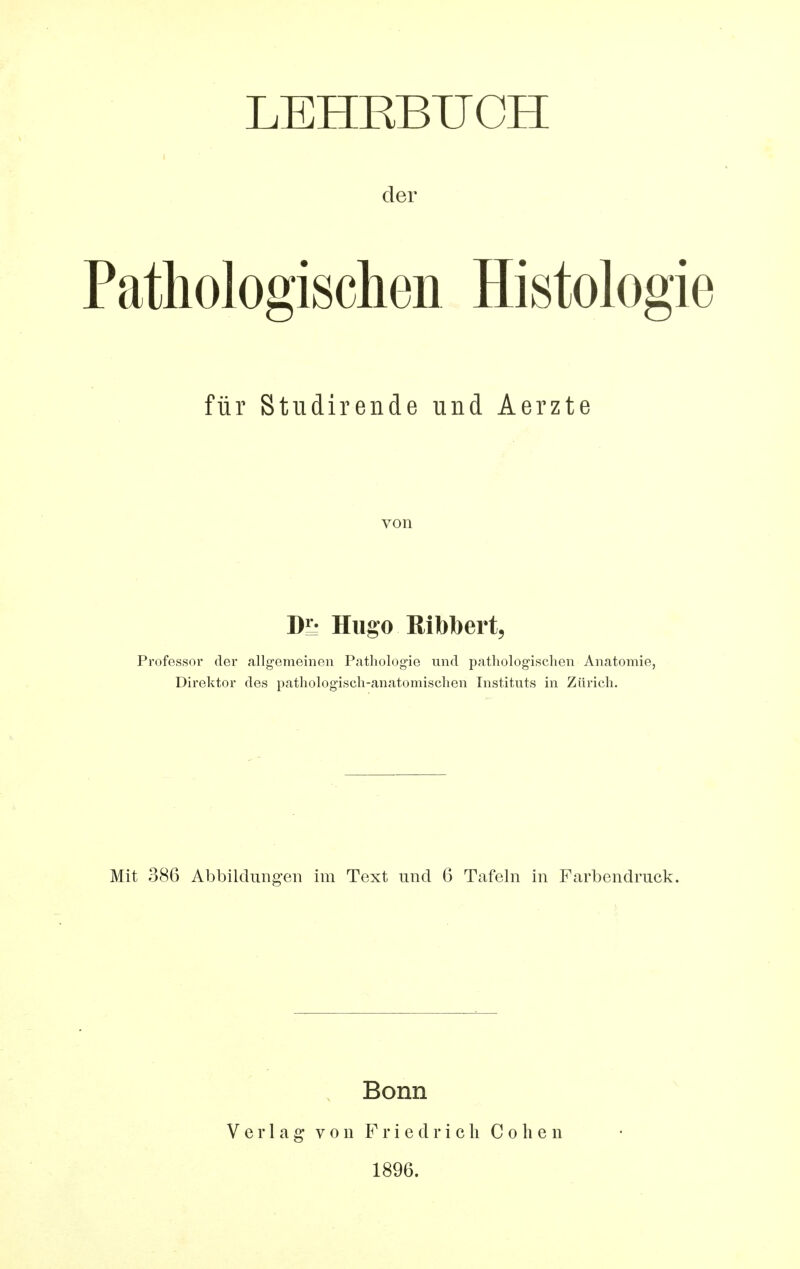 LEHRBUCH der Patliologischen Histologie für Studirende und Aerzte von Dl- Hugo Bibbert, Professor der allgemeinen Pathologie und pathologischen Anatomie, Direktor des pathologisch-anatomischen Instituts in Zürich. Mit 386 Abbildungen im Text und 6 Tafeln in Farbendruck. Bonn Verlag* von Friedrich Cohen 1896.