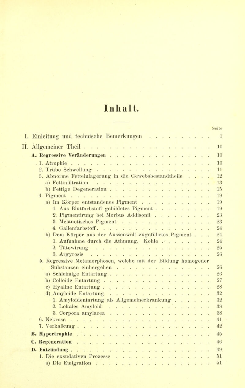Inhalt. Seite I. Einleituiig' und technische Bemerkungen 1 IL Allgemeiner Theil 10 A. Regressive Veränderungen 10 . 1. Atrophie 10 2. Trübe Schwellung 11 3. Abnorme Fetteinlagerung in die Gewebsbestandtheile .... 12 a) Fettinfiltration 13 b) Fettige Degeneration 15 4. Pigment 19 a) Im Körper entstandenes Pigment 19 1. Aus Blutfarbstoff gebildetes Pigment 19 2. Pigmentirung bei Morbus Addisonii 23 3. Melanotisches Pigment 23 4. Gallenfarbstoff 24 b) Dem Körper aus der Aussenwelt zugeführtes Pigment ... 24 1. Aufnahme durch die Athmung. Kohle 24 2. Tätowirung 25 3. Argyrosis 26 5. Regressive Metamorphosen, welche mit der Bildung homogener Substanzen einhergehen 26 a) Schleimige Entartung 26 b) Colloide Entartung 27 c) Hyaline Entartung 28 d) Amyloide Entartung 32 1. Amyloidentartung als Allgemeinerkrankung 32 2. Lokales Amyloid 38 3. Corpora amylacea 38 6. Nekrose 41 7. Verkalkung 42 B. Hypertrophie 45 C. Regeneration 46 D. Entzündung 49 1. Die exsudativen Prozesse 51 a) Die Emigration 51