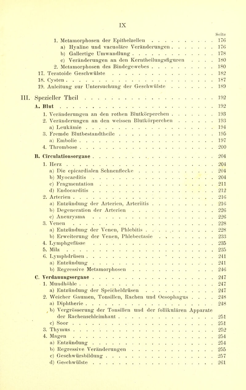 Seite 1. Metamorphosen der Epithelzelleii 176 a) Hyaline und vacuoläre Veränderung'en 176 b) Gallertige Umwandlung- 178 c) Veränderungen an den Kerntheilungsfiguren .... 180 2. Metamorphosen des Bindegewebes 180 17. Teratoide Geschwülste 182 18. Cysten 187 19. Anleitung zur Untersuchung der Geschwülste 189 III. Spezieller Theil 192 A. Blut 192 1. Veränderungen an den rothen Blutkörperchen 193 2. Veränderungen an den weissen Blutkörperchen 193 a) Leukämie 194 3. Fremde Blutbestandtheile 195 a) Embolie 197 4. Thrombose 200 B. Circulationsorgane - 204 1. Herz 204 a) Die epicardialen Sehnenliecke 204 b) Myocarditis 204 c) Fragmentation 211 d) Endocarditis 212 2. Arterien 216 a) Entzündung der Arterien, Arteriitis 216 b) Degeneration der Arterien 226 c) Aneurj^sma 226 3. Venen 228 a) Entzündung der Venen, Phlebitis 228 b) Erweiterung der Venen, Phlebectasie 233 4. Lymphgefässe 235 5. Milz 235 6. Lymphdrüsen • 241 a) Entzündung' 241 b) Regressive Metamorphosen ... 246 C. Yerdauungsorg-ane 247 1. Mundhöhle 247 a) Entzündung der Speicheldrüsen 247 2. Weicher Gaumen, Tonsillen, Rachen und Oesophagus .... 248 a) Diphtherie 248 b) Vergrösserung der Tonsillen und der follikulären Apparate der Rachenschleimhaut 251 c) Soor 251 3. Thymus 252 4. Magen 254 a) Entzündung 254 b) Regressive Veränderungen 255 c) Geschwürsbildung* 257 d) Geschwülste 261