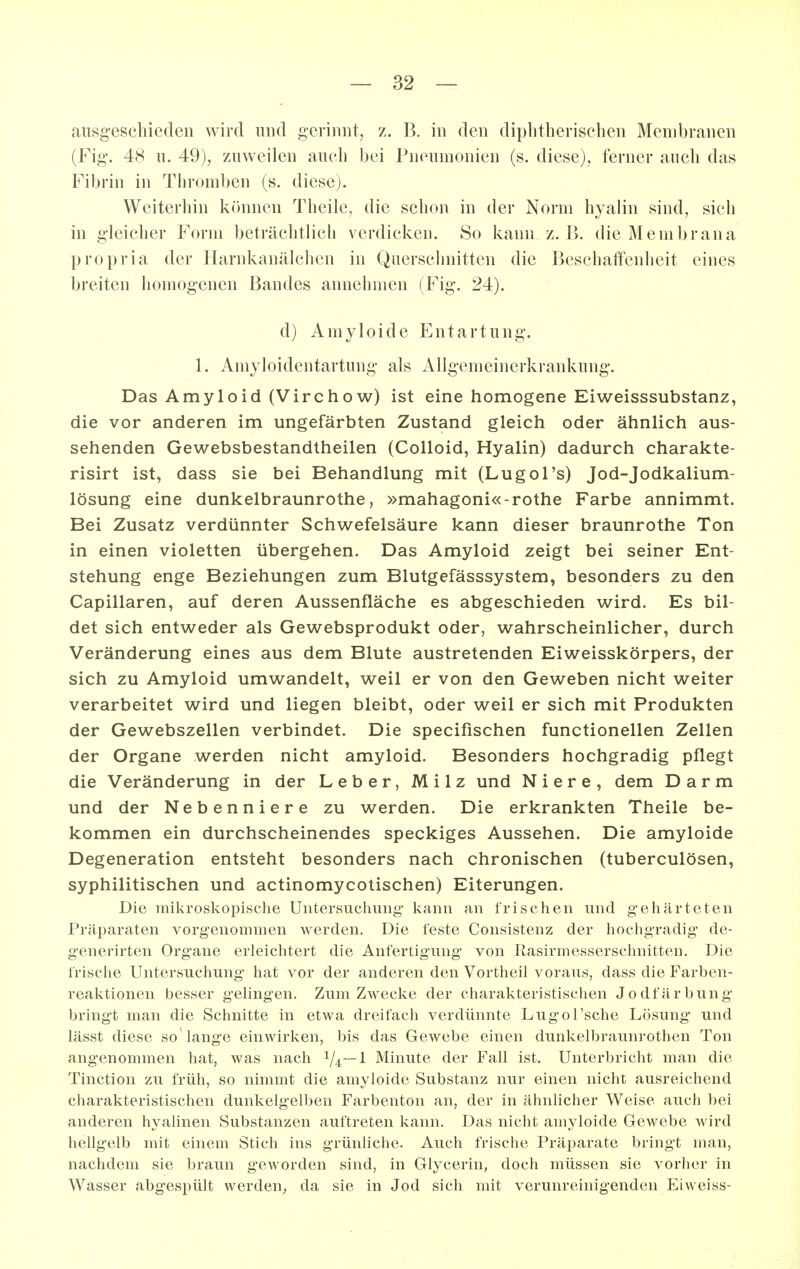 ausgeschieden wird und gerinnt, z. B. in den diplitherischen Membranen (Fig. 48 u. 49), zuweilen auch bei Pneumonien (s. diese), ferner auch das Fibrin in Thromben (s. diese). Weiterhin können Theile, die schon in der Norm hyalin sind, sieh in gleicher Form beträchtlich verdicken. So kann z. 1). die Membrana propria der Harnkanälchen in Querschnitten die Beschatfenheit eines breiten homogenen Bandes annehmen (Fig. 24). d) Amyloide Entartung. 1. Amyloidentartung als iVllgemeinerkrankung. Das Amyloid (Virchow) ist eine homogene Eiweisssubstanz, die vor anderen im ungefärbten Zustand gleich oder ähnlich aus- sehenden Gewebsbestandtheilen (Colloid, Hyalin) dadurch charakte- risirt ist, dass sie bei Behandlung mit (Lugol's) Jod-Jodkalium- lösung eine dunkelbraunrothe, »mahagoni«-rothe Farbe annimmt. Bei Zusatz verdünnter Schw^efelsäure kann dieser braunrothe Ton in einen violetten übergehen. Das Amyloid zeigt bei seiner Ent- stehung enge Beziehungen zum Blutgefässsystem, besonders zu den Capillaren, auf deren Aussenfläche es abgeschieden wird. Es bil- det sich entweder als Gewebsprodukt oder, wahrscheinlicher, durch Veränderung eines aus dem Blute austretenden Eiweisskörpers, der sich zu Amyloid umwandelt, weil er von den Geweben nicht weiter verarbeitet wird und liegen bleibt, oder weil er sich mit Produkten der Gewebszellen verbindet. Die specifischen functionellen Zellen der Organe werden nicht amyloid. Besonders hochgradig pflegt die Veränderung in der Leber, Milz und Niere, dem Darm und der Nebenniere zu werden. Die erkrankten Theile be- kommen ein durchscheinendes speckiges Aussehen. Die amyloide Degeneration entsteht besonders nach chronischen (tuberculösen, syphilitischen und actinomycotischen) Eiterungen. Die mikroskopische Untersuchung kann an frischen und gehärteten Präparaten vorgenommen werden. Die feste Consistenz der hochgradig de- generirten Organe erleichtert die Anfertigung von Rasirniesserschnitten. Die frische Untersuchung hat vor der anderen den Vortheil voraus, dass die Farben- reaktionen besser gelingen. Zum Zwecke der charakteristischen Jodfärbung bringt man die Schnitte in etwa dreifach verdünnte Lugol'sche Lösung und lässt diese so lange einwirken, bis das Gewebe einen dunkelbraunrothen Ton angenommen hat, was nach V4~l Minute der Fall ist. Unterbricht man die Tinction zu früh, so nimmt die amyloide Substanz nur einen nicht ausreichend charakteristischen dunkelgelben Farbenton an, der in ähnlicher Weise auch bei anderen hyahnen Substanzen auftreten kann. Das nicht amyloide Gewebe wird hellgelb mit einem Stich ins grünliche. Auch frische Präparate bringt man, nachdem sie braun geworden sind, in Glycerin, doch müssen sie vorher in Wasser abgespült werden^ da sie in Jod sich mit verunreinigenden Eiweiss-