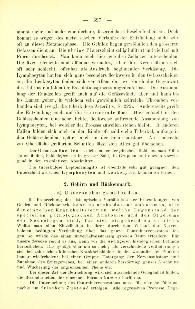 nimmt mehr und mehr eine derbere, faserreieliere Beschaffenheit an. Doch kommt es wegen des meist raschen Verkiufes der Entzündung nicht sehr oft zu dieser Metamorphose. Die Gebikle liegen gewöhnlich den grösseren Gefässen dicht an. Die übrige Pia erscheint zellig infiltrirt und vielfach mit Fibrin durchsetzt. Man kann auch hier jene drei Zellarten unterscheiden. Die fixen Elemente sind offenbar vermehrt, aber ihre Kerne färben sich oft sehr schlecht, offenbar als Ausdruck begiimender Verkäsung. Die Lymphocyten häufen sich ganz besonders fleckweise in den Gefässscheiden an, die Leukocyten finden sich vor Allem da, wo durch die Gegenwart des Fibrins ein lebhafter Exsudationsprozess angedeutet ist. Die Ansamm- lung der Rundzellen greift auch auf die Gefässwände über und kann bis ins Lumen gehen, in welchem sehr gewöhnlich zellreiche Thromben vor- handen sind (vergl. die tuberkulöse Arteriitis, S. 222). Andererseits greift die Entzündung auch auf die Gehirnrinde über. Hier entsteht in den Gefässscheiden eine sehr dichte, fleckweise auftretende Ansammlung von Lymphocyten, bei welcher der Prozess zuweilen stehen bleibt. In anderen Fällen bilden sich auch in der Rinde oft zahlreiche Tuberkel, anfangs in den Gefässscheiden, später auch in der Gehirnsubstanz. An senkrecht zur Oberfläche geführten Schnitten lässt sich Alles gut übersehen. Der Gelialt an Bacillen ist nicht immer der gleiche. Bald hat man Mühe sie zu finden, bald liegen sie in grosser Zahl, in Gruppen und einzeln vorwie- gend in den exsudativen Abschnitten. Die tuberkulöse Leptomeningitis ist ebenfalls sehr gut geeignet, den Unterschied zwischen Lymphocyten und Leukocyten kennen zu lernen. 2. Grehirn und Rückenmark. a) U n t e r s u c h u n g s m e t h 0 d e n. Bei Besprechung der histologischen Verhältnisse der Erkrankungen von Gehirn und Rückenmark kann es nicht darauf ankommen, alle d i e e i n z e 1 n e n K r a n k h e i t s f o r m e n , welche Gegenstand der specieUen pathologischen Anatomie und des Studiums der Neurologien sind, für sich eing'ehend zu erörtern. Wollte man allen Einzelheiten in ihrer durch den Verlauf der Nerven- bahnen bedingten Vertheilung- über das ganze Centrainervensystem fol- gen, so würde das einen unverhältnissmässig grossen Raum erfordern. Für unsere Zwecke reicht es aus, wenn wir die wichtigeren histologischen Befunde herausheben. Das genügt aber um so mehr, als verschiedene Veränderungen sich bei zahlreichen klinischen Krankheitsbildern in den wesentlichsten Punkten immer wiederholen: bei einer Gruppe Untergang der Nervensubstanz und Zunahme des Stützgewebes, bei einer anderen Zerstörung ganzer Abschnitte und Wucherung der angrenzenden Theile etc. Bei dieser Art der Betrachtung wird sich ausreichende Gelegenheit finden, die Besonderheiten der einzelnen Formen kurz zu berühren. Die Untersuchung des Centrainervensystems muss für manche Fälle zu- nächst im frischen Zustand erfolgen. Alle regressiven Prozesse. Dege-