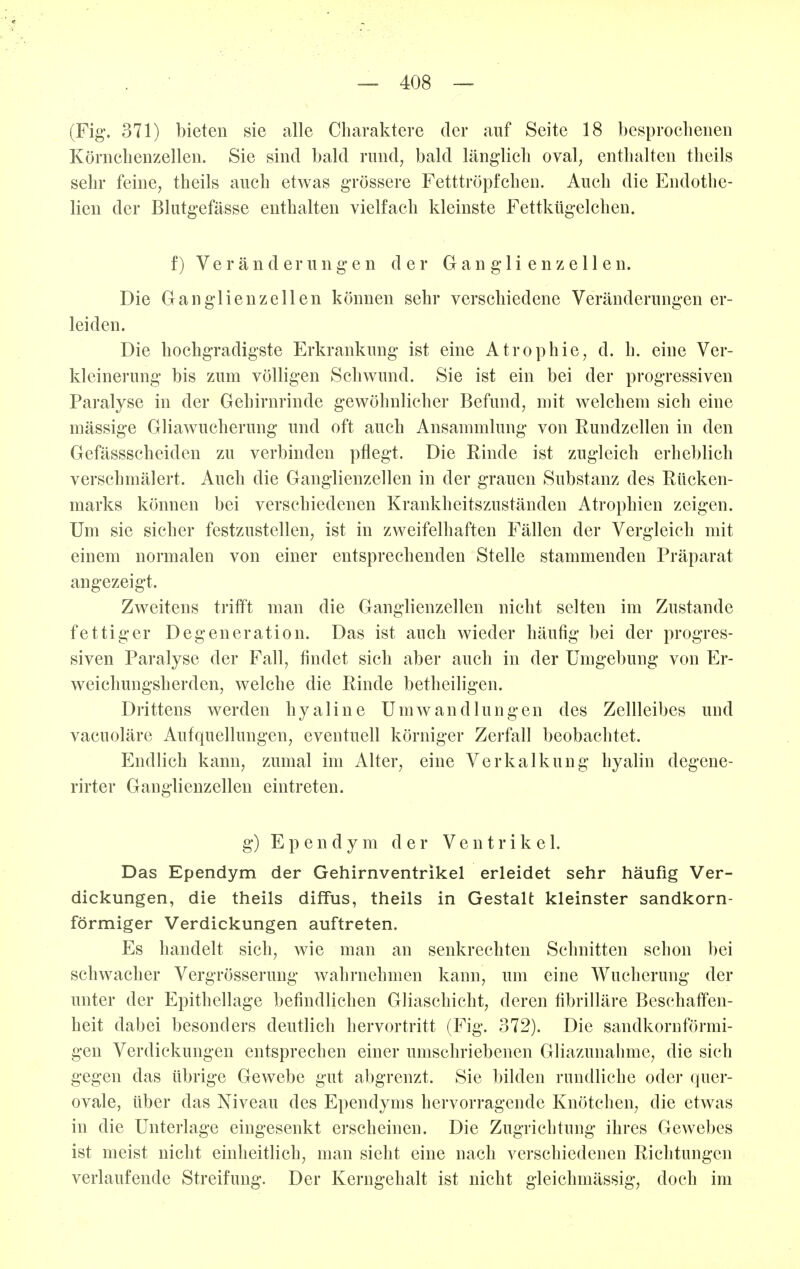 (Fig. 371) bieten sie alle Charaktere der auf Seite 18 besproclieneii Körnchenzellen. Sie sind bald rund, bald läng-licb oval, enthalten theils sehr feine, theils auch etwas grössere Fetttrö}3fcheii. Auch die Endothe- lien der Blutgefässe enthalten vielfach kleinste Fettkügelchen. f) Veränderungen der Ganglienzellen. Die Ganglienzellen können sehr verschiedene Veränderungen er- leiden. Die hochgradigste Erkrankung ist eine Atrophie, d. h. eine Ver- kleinerung bis zum völligen Schwund. Sie ist ein bei der progressiven Paralyse in der Gehirnrinde gewöhnlicher Befund, mit welchem sich eine mässige Gliawucherung und oft auch Ansammlung von Rundzellen in den Gefässscheidcn zu verbinden pflegt. Die Rinde ist zugleich erheblich verschmälert. Auch die Ganglienzellen in der grauen Substanz des Rücken- marks können bei verschiedenen Krankheitszuständen Atrophien zeigen. Um sie sicher festzustellen, ist in zweifelhaften Fällen der Vergleich mit einem normalen von einer entsprechenden Stelle stammenden Präparat angezeigt. Zweitens trifft man die Ganglienzellen nicht selten im Zustande fettiger Degeneration. Das ist auch wieder häufig bei der progres- siven Paralyse der Fall, findet sich aber auch in der Umgebung von Er- weichungsherden, welche die Rinde betheiligen. Drittens werden hyaline Umwandlungen des Zellleibes und vacuoläre Aufquellungen, eventuell körniger Zerfall beobachtet. Endlich kann, zumal im Alter, eine Verkalkung hyalin degene- rirter Ganglienzellen eintreten. g) E p e n d y m der Ventrikel. Das Ependym der Gehirnventrikel erleidet sehr häufig Ver- dickungen, die theils diffus, theils in Gestalt kleinster sandkorn- förmiger Verdickungen auftreten. Es handelt sich, wie man an senkrechten Schnitten schon bei schwacher Vergrösserung wahrnehmen kann, um eine Wucherung der unter der Epithellage befindlichen Gliaschicht, deren fibrilläre Beschaffen- heit dabei besonders deutlich hervortritt (Fig. 372). Die sandkornförmi- gen Verdickungen entsprechen einer umschriebenen Gliazunahme, die sich gegen das übrige Gewebe gut abgrenzt. Sie bilden rundliche oder quer- ovale, über das Niveau des Ependyms hervorragende Knötchen, die etwas in die Unterlage eingesenkt erscheinen. Die Zugrichtung ihres Gewebes ist meist nicht einheitlich, man sieht eine nach verschiedenen Richtungen verlaufende Streifung. Der Kerngehalt ist nicht gleichmässig, doch im
