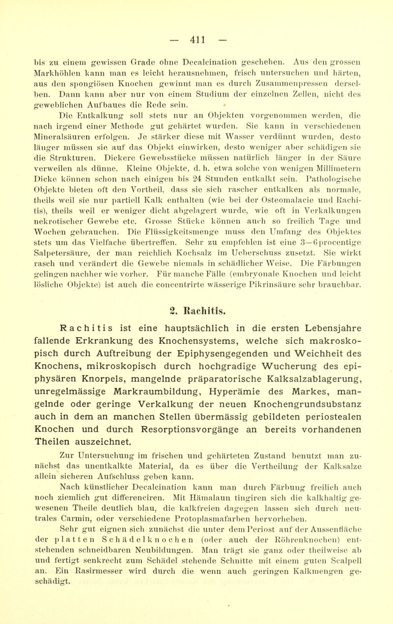 bis zu einem gewissen Grade ohne Decalcination geschehen. Aus den grossen Markhöhlen kann man es leicht herausnehmen, frisch untersuchen und härten, aus den spongiösen Knochen gewinnt man es durcli Zusammenpressen dersel- ben. Dann kann aber nur von einem Studium der einzelnen Zellen, nicht des geweblichen Aufbaues die Rede sein. Die Entkalkung soll stets nur an Objekten vorgenommen werden, die nach irgend einer Methode gut gehärtet wurden. Sie kann in verschiedenen Mineralsäuren erfolg-en. Je stärker diese mit Wasser verdünnt wurden, desto länger müssen sie auf das Objekt einwirken, desto weniger aber schädigen sie die Strukturen. Dickere Gewebsstücke müssen natürlich länger in der Säure verweilen als dünne. Kleine Objekte, d. h. etwa solche von wenigen Millimetern Dicke können schon nach einigen bis 24 Stunden entkalkt sein. Pathologische Objekte bieten oft den Vortheil, dass sie sich rascher entkalken als normale, theils weil sie nur partiell Kalk enthalten (wie bei der Osteomalacie und Rachi- tis), theils weil er weniger dicht abgelagert wurde, wie oft in Verkalkungen nekrotischer Gewebe etc. Grosse Stücke können auch so freilich Tage und Wochen gebrauchen. Die Flüssigkeitsmenge muss den Umfang- des Objektes stets um das Vielfache übertreffen. Sehr zu empfehlen ist eine 3—6procentige Salpetersäure, der man reichlich Kochsalz im Ueberschuss zusetzt. Sie wirkt rasch und verändert die Gewebe niemals in schädlicher Weise. Die Färbungen gelingen nachher wie vorher. Für manche Fälle (embryonale Knochen und leicht lösliche Objekte) ist auch die concentrirte wässerige Pikrinsäure sehr brauchbar, 2. Rachitis. Rachitis ist eine hauptsächlich in die ersten Lebensjahre fallende Erkrankung des Knochensystems, welche sich makrosko- pisch durch Auftreibung der Epiphysengegenden und Weichheit des Knochens, mikroskopisch durch hochgradige Wucherung des epi- physären Knorpels, mangelnde präparatorische Kalksalzablagerung, unregelmässige Markraumbildung, Hyperämie des Markes, man- gelnde oder geringe Verkalkung der neuen Knochengrundsubstanz auch in dem an manchen Stellen übermässig gebildeten periostealen Knochen und durch Resorptionsvorgänge an bereits vorhandenen Theilen auszeichnet. Zur Untersuchung im frischen und gehärteten Zustand benutzt man zu- nächst das unentkalkte Material, da es über die Vertheilung der Kalksalze allein sicheren Aufschluss geben kann. Nach künstlicher Decalcination kann man durch Färbung* freilich auch noch ziemlich g-ut differenciren. Mit Hämalaun tingiren sich die kalkhaltig ge- wesenen Theile deutlich blau, die kalkfreien dagegen lassen sich durch neu- trales Carmin, oder verschiedene Protoplasmafarben hervorlieben. Sehr gut eignen sich zunächst die unter dem Periost auf der Aussentiäche der platten Schädel knochen (oder auch der Röhrenknochen) ent- stehenden schneidbaren Neubildungen. Man trägt sie ganz oder theilweise ab und fertigt senkrecht zum Schädel stehende Schnitte mit einem guten Scalpell an. Ein Rasirmesser wird durch die wenn auch geringen Kalkmengen ge- schädigt.
