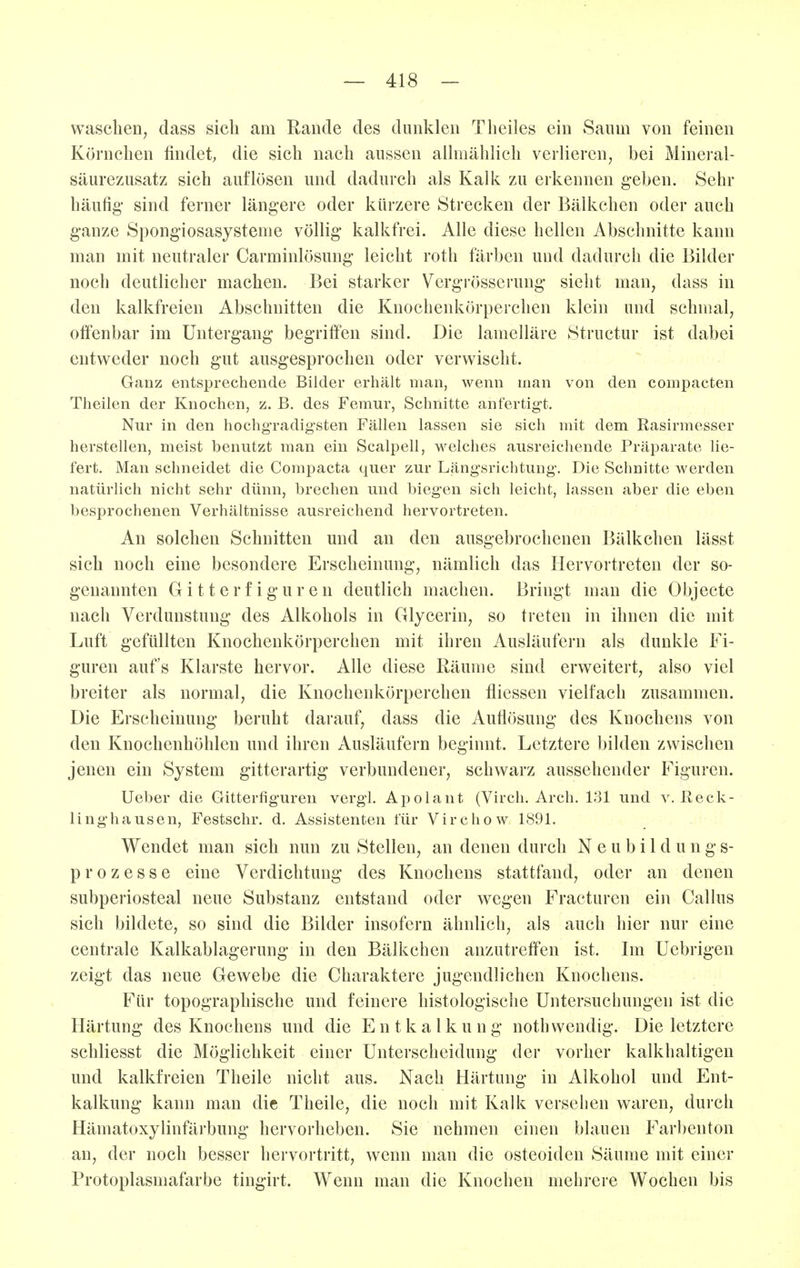waschen, dass sich am Räude des dunklen Theiles ein Saum von feinen Körnchen findet, die sich nach aussen allmählich verlieren, bei Mineral- säurezusatz sich auflösen und dadurch als Kalk zu erkennen geben. Sehr häufig- sind ferner längere oder kürzere Strecken der Bälkchen oder auch ganze Spongiosasysteme völlig kalkfrei. Alle diese hellen Abschnitte kann man mit neutraler Carminlösung leicht roth färben und dadurch die Bilder noch deutlicher machen. Bei starker Vergrösserung sieht man, dass in den kalkfreien Abschnitten die Knochenkörperchen klein und schmal, offenbar im Untergang begriffen sind. Die lamelläre Structur ist dabei entweder noch gut ausgesprochen oder verwischt. Ganz entsprechende Bilder erhält man, wenn man von den compacten Theilen der Knochen, z. B. des Femur, Schnitte anfertigt. Nur in den hochgradigsten Fällen lassen sie sich mit dem Rasirmesser herstellen, meist benutzt man ein Scalpell, welches ausreichende Präparate lie- fert. Man schneidet die Compacta quer zur Längsrichtung. Die Schnitte werden natürlich nicht sehr dünn, brechen und biegen sich leicht, lassen aber die eben besprochenen Verhältnisse ausreichend hervortreten. An solchen Schnitten und an den ausgebrochenen Bälkchen lässt sich noch eine besondere Erscheinung, nämlich das Hervortreten der so- genannten G i 11 e r f i g u r e n deutlich machen. Bringt man die Objecte nach Verdunstung des Alkohols in Glycerin, so treten in ihnen die mit Luft gefüllten Knochenkörperchen mit ihren Ausläufern als dunkle Fi- guren aufs Klarste hervor. Alle diese Räume sind erweitert, also viel breiter als normal, die Knochenkörperchen fliessen vielfach zusammen. Die Erscheinung beruht darauf, dass die Auflösung des Knochens von den Knochenhöhlen und ihren Ausläufern beginnt. Letztere bilden zwischen jenen ein System gitterartig verbundener, schwarz aussehender Figuren. Ueber die Gitterfiguren vergl. Apolant (Virch. Arch. 131 und v. Reck- linghausen, Festschr. d. Assistenten für Virchow 1891. Wendet man sich nun zu Stellen, an denen durch Neubildungs- prozesse eine Verdichtung des Knochens stattfand, oder an denen subperiosteal neue Substanz entstand oder wegen Fracturen ein Gallus sich bildete, so sind die Bilder insofern ähnlich, als auch hier nur eine centrale Kalkablagerung in den Bälkchen anzutreffen ist. Im Uebrigen zeigt das neue Gewebe die Charaktere jugendlichen Knochens. Für topographische und feinere histologische Untersuchungen ist die Härtung des Knochens und die Entkalkung nothwendig. Die letztere schliesst die Möglichkeit einer Unterscheidung der vorher kalkhaltigen und kalkfreien Theile nicht aus. Nach Härtung in Alkohol und Ent- kalkung kann man die Theile, die noch mit Kalk versehen waren, durch Hämatoxylinfärbung hervorheben. Sie nehmen einen blauen Farbenton an, der noch besser hervortritt, wenn man die osteoiden Säume mit einer Protoplasmafarbe tingirt. Wenn man die Knochen mehrere Wochen bis