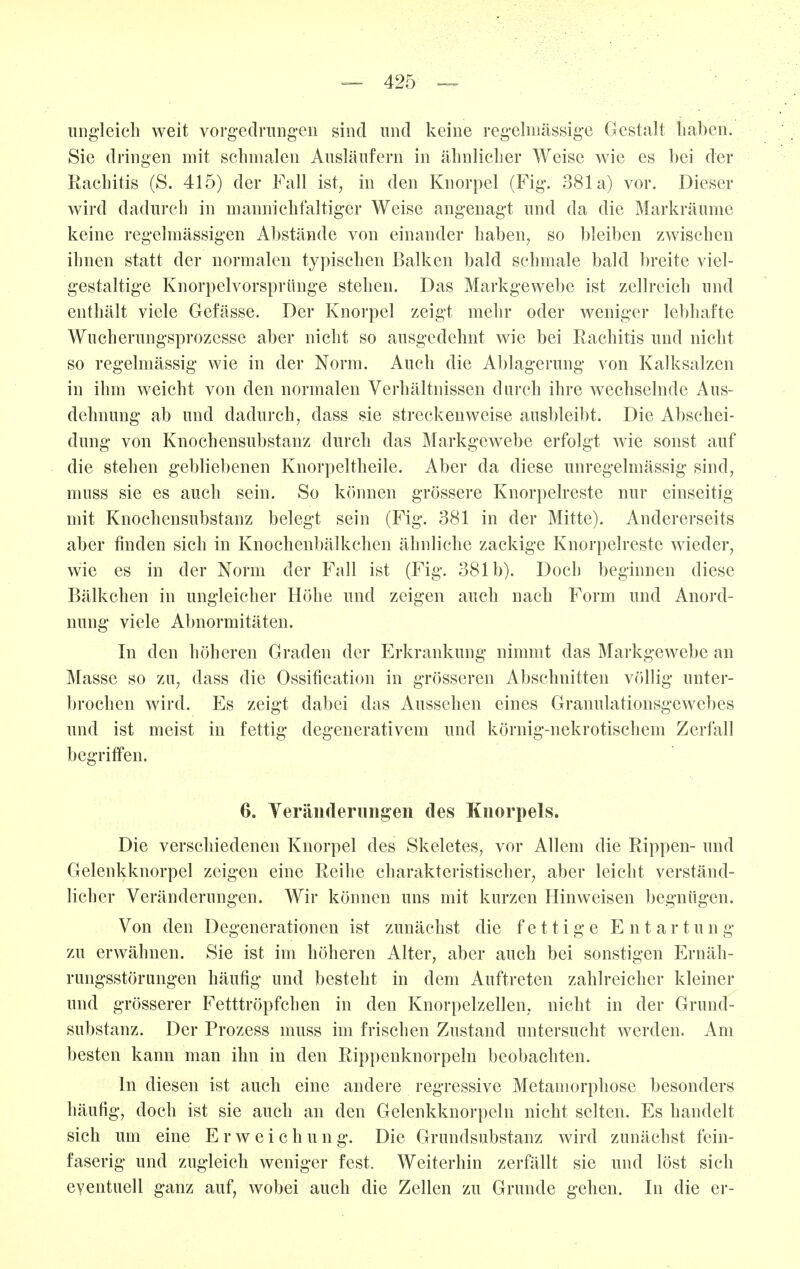 iing'leicli weit vorgedrungen sind und keine regelmässige Gestalt liaben. Sie dringen mit schmalen Ausläufern in älmlicber Weise wie es bei der Rachitis (S. 415) der Fall ist; in den Knorpel (Fig. 381a) vor. Dieser wird dadurch in mannichfaltiger Weise angenagt und da die Markräume keine regelmässigen Abstände von einander haben, so bleiben zwischen ihnen statt der normalen typischen Balken bald schmale bald breite viel- gestaltige Knorpclvorsprünge stehen. Das Markgewebe ist zellreich und enthält viele Gefässe. Der Knorpel zeigt mehr oder weniger lebhafte Wuchenmgsprozesse aber nicht so ausgedehnt wie bei Rachitis und nicht so regelmässig wie in der Norm. Auch die Ablagerung von Kalksalzen in ihm weicht von den normalen Verhältnissen durch ihre wechselnde Aus- dehnung ab und dadurch, dass sie streckenweise ausbleibt. Die Absehei- dung von Knochensubstanz durch das Markgewebe erfolgt wie sonst auf die stehen gebliebenen Knorpeltheile. Aber da diese unregelmässig sind, muss sie es auch sein. So können grössere Knorpelreste nur einseitig mit Knochensubstanz belegt sein (Fig. 381 in der Mitte). Andererseits aber finden sich in Knochenbälkchen ähnliche zackige Knorpelreste wieder, wie es in der Norm der Fall ist (Fig. 381b). Doch beginnen diese Bälkchen in ungleicher Höhe und zeigen auch nach Form und Anord- nung viele Abnormitäten. In den höheren Graden der Erkrankung nimmt das Markgewebe an Masse so zu, dass die Ossification in grösseren Abschnitten völlig unter- brochen wird. Es zeigt dabei das Aussehen eines Granulationsgewebes und ist meist in fettig degenerativem und körnig-nekrotischem Zerfall begriffen. 6. YeräiHlerimgen des Knorpels. Die verschiedenen Knorpel des Skeletes, vor Allem die Rippen- und Gelenkknorpel zeigen eine Reihe charakteristischer, aber leicht verständ- licher Veränderungen. Wir können uns mit kurzen Hinweisen begnügen. Von den Degenerationen ist zunächst die fettige E n t a r t u n g zu erwähnen. Sie ist im höheren Alter, aber auch bei sonstigen Ernäh- rungsstörungen häufig und besteht in dem Auftreten zahlreicher kleiner und grösserer Fetttröpfchen in den Knorpelzellen, nicht in der Grund- substanz. Der Prozess muss im frischen Zustand untersucht werden. Am besten kann man ihn in den Rippenknorpeln beobachten. In diesen ist auch eine andere regressive Metamorphose besonders häufig, doch ist sie auch an den Gelenkknorpeln nicht selten. Es handelt sich um eine E r w e i c h u n g. Die Grundsubstanz wird zunächst fein- faserig und zugleich weniger fest. Weiterhin zerfällt sie und löst sich eventuell ganz auf, wobei auch die Zellen zu Grunde gehen. In die er-