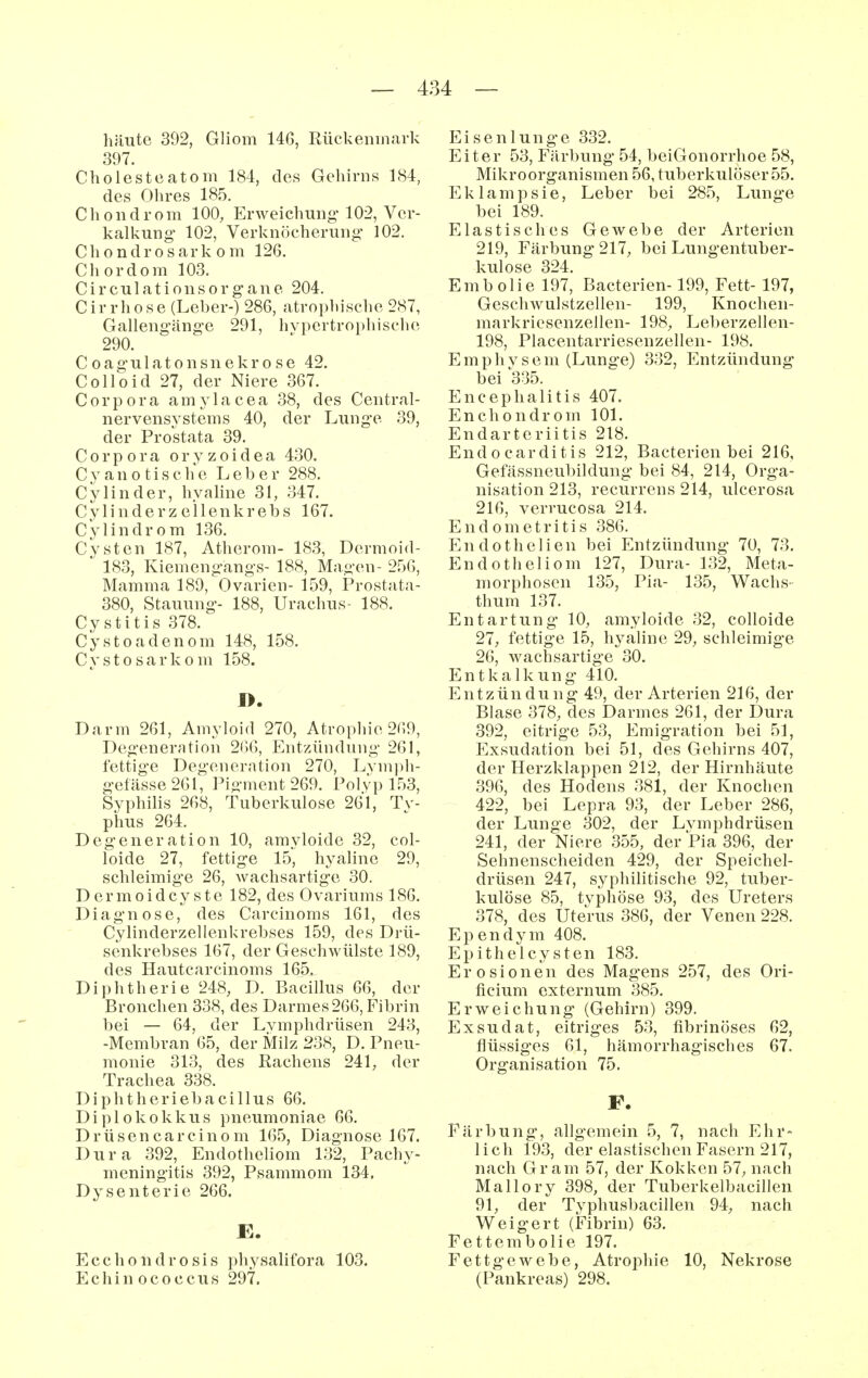 häute 392, Gliom 146, Rückenmark 397. Cholesteatom 184, des Gehirns 184, des Ohres 185. Chondrom 100, Erweichung- 102, Ver- kalkung 102, Verknöcheruno* 102. Chondrosarkom 126. Chordom 103. Circulationsorgane 204. C ir rh0se (Leber-) 286, atrophische 287, Gallengänge 291, hypertrophische 290. Coagulatonsnekr0se 42. Colloid 27, der Niere 367. Corpora amylacea 38, des Central- nervensYstems 40, der Lunge 39, der Prostata 39. Corpora o r y z o i d e a 430. C y a n 0 t i s c h e Leber 288. Cy linder, hyaline 31, 347. Cylinderz eilenkrebs 167. Cylindrom 136. Cysten 187, Atherom- 183, Dermoid- 183, Kiemengangs- 188, Magen- 256, Mamma 189, Ovarien- 159, Prostata- 380, Stauung- 188, Urachus- 188. Cystitis 378. Cysto adenom 148, 158. Cysto sarkom 158. I>. Darm 261, Amyloid 270, Atrophie 269, Degenerntion 2()6, Entzündung 261, fettige Degeneration 270, Lvm]di- gefässe261, Pigment 269. Polyp 153, Syphilis 268, Tuberkulose 261, Tv- phus 264. Degeneration 10, amyloide 32, col- loide 27, fettige 15, hyaline 29, schleimige 26, wachsartige 30. Dermoidcyste 182, des Ovariums 186. Diagnose, des Carcinoms 161, des Cylinderzellenkrebses 159, des Drü- senkrebses 167, der Geschwülste 189, des Hautcarcinoms 165, Diphtherie 248, D. Bacillus 66, der Bronchen 338, des Darmes 266, Fibrin bei — 64, der Lymphdrüsen 243, -Membran 65, der Milz 238, D. Pneu- monie 313, des Rachens 241, der Trachea 338. Diphtheriebacillus 66. Diplokokkus pneumoniae 66. Drüsencareinom 165, Diagnose 167. Dura 392, Endotheliom 132, Pachy- meningitis 392, Psammom 134. Dysenterie 266. E. Ecchondrosis physalifora 103. Echinococcus 297. Eisenlunge 332. Eiter 53, Färbung 54, beiGonorrhoe 58, Mikroorganismen 56, tuberkulöser 55. Eklampsie, Leber bei 285, Lunge bei 189. Elastisches Gewebe der Arterien 219, Färbung 217, bei Lungentuber- kulose 324. Embolie 197, Bacterien-199, Fett- 197, Gescliwulstzellen- 199, Knochen- markriesenzelien- 198, Leberzellen- 198, Placentarriesenzellen- 198. Emphysem (Lunge) 332, Entzündung bei 335. Encephalitis 407. En Chondrom 101. Endarteriitis 218. Endocarditis 212, Bacterien bei 216, Gefässneubildung bei 84, 214, Orga- nisation 213, recurrens 214, ulcerosa 216, verrucosa 214. Endometritis 386. Endothelien bei Entzündung 70, 73. Endotheliom 127, Dura- 132, Meta- morphosen 135, Pia- 135, Wachs- thum 137. Entartung 10, amyloide 32, colloide 27, fettige 15, hyaline 29, schleimige 26, wachsartige 30. Entkalkung 410. Entzündung 49, der Arterien 216, der Blase 378, des Darmes 261, der Dura 392, eitrige 53, Emigration bei 51, Exsudation bei 51, des Gehirns 407, der Herzklappen 212, der Hirnhäute 396, des Hodens 381, der Knochen 422, bei Lepra 93, der Leber 286, der Lunge 302, der Lymphdrüsen 241, der Niere 355, der Pia 396, der Sehnenscheiden 429, der Speichel- drüsen 247, syphilitische 92, tuber- kulöse 85, typhöse 93, des Ureters 378, des Uterus 386, der Venen 228. Ependym 408. Epithelcysten 183. Erosionen des Magens 257, des Ori- ficium externum 385. Erweichung' (Gehirn) 399. Exsudat, eitriges 53, fibrinöses 62, flüssiges 61, hämorrhagisches 67. Organisation 75. F. Färbung, allgemein 5, 7, nach Ehr- lich 193, der elastischen Fasern 217, nach Gram 57, der Kokken 57, nach Mallory 398, der Tuberkelbacillen 91, der Typhusbacillen 94, nach Weigert (Fibrin) 63. Fettembolie 197. Fettgewebe, Atrophie 10, Nekrose (Pankreas) 298.