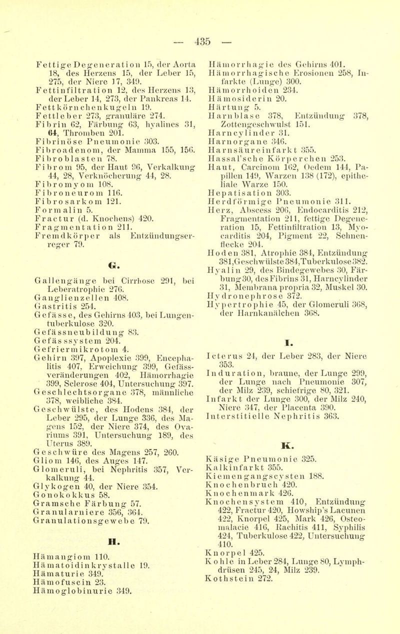 F e 11 i g e D e g' e n e r a t i o 11 15, der Aorta 18, des Herzens 15, der Leber 15, 275, der Niere 17, 349. Fettinfiltrati on 12, des Herzens 13, der Leber 14, 273, der Pankreas 14. Fett k örn chenku o-eln 19. Fettleber 273, «Tanuläre 274. Fibrin 62, Färbung- 63, hyalines 31, 64, Thromben 201. Fibrinöse Pneumonie 303. Fibroadenom, der Mamma 155, 156. Fibroblasten 78. Fibrom 95, der Haut 96, Verkalkung- 44, 28, Verknöcherung- 44, 28. Fibromyom 108. F i b r 0 n e uro m 116. Fibro sark om 121. F 0 r m a 1 i n 5. Fractur (d. Knochens) 420. F r a g- m e n t a t i 0 n 211. Fremdkörper als Entzündungser- reg-er 79. G. G alleng-äng-e bei Cirrhose 291, bei Leberatrophie 276. Ganglienzellen 408. Gastritis 254. Gefässe, des Gehirns 403, bei Lungen- tuberkulose 320. Gefässneubildung 83. Gefässsystem 204. G e fr i e r m i k r 010 m 4. Gehirn 397, Apoplexie 399, Encepha- litis 407, Erweichung 399, Getäss- veränderungen 402, Hämorrhagie 399, Sclerose 404, Untersuchung 397. Geschlechtsorgane 378, männliche 378, weibliche 384. Geschwülste, des Hodens 384, der Leber 295, der Lunge 336, des Ma- gens 152, der Niere 374, des Ova- riums 391, Untersuchung 189, des Uterus 389. Geschwüre des Magens 257, 260. Gliom 146, des Auges 147. Glomeruli, bei Nephritis 357, Ver- kalkung 44. Glykogen 40, der Niere 354. Gonokokkus 58. Gr a ms che Färbung 57. Granularniere 356, 364. Granulationsgewebe 79. H. Hämangiom 110. Hämatoidin krystalle 19. Hämaturie 349. Hämofuscin 23. Hämoglobinurie 349. Hämorrhagie des Gehirns 401. Hämorrhagische Erosionen 258, In- farkte (Lunge) 300. H ä m 0 r r h 0 i d e n 234. H ä m 0 s i d e r i n 20. Härtung 5. Harnblase 378, Entzündung 378, Zottengeschwulst 151. H a r n c y 1 i n d e r 31. Harnorgane 346. H a r n s ä u r e i n f a r k t 355. Hassal'sche Körperchen 253. Haut, Carcinom 162, (3edem 144, Pa- pillen 149, Warzen 138 (172), epithe- liale Warze 150. Hepatisation 303. Herdförmige Pneumonie 311. Herz, Abscess 206, Endocarditis 212, Fragmentation 211, fettige Degene- ration 15, Fettinfiltration 13, Mvo- carditis 204, Pigment 22, Sehnen- fiecke 204. Hoden 381, Atrophie 384, Entzündung 381,G esclwülste 384,Tuberkulose 382. Hyalin 29, des Bindegewebes 30, Fär- bung-30, des Fibrins 31, Harncylinder 31, Membrana propria 32, Muskel 30. Hydronephrose 372. Hypertrophie 45, der Glomeruli 368, der Harnkanälchen 368. I. Icterus 24, der Leber 283, der Niere 353. Induration, braune, der Lunge 299, der Lunge nach Pneumonie 307, der Milz 239, schiefrige 80, 321. Infarkt der Lunge 300, der Milz 240, Niere 347, der Placenta 390. Interstitielle Nephritis 363. K. Käsige Pneumonie 325. Kalkinfarkt 355. Kiemen gang-scysten 188. Knochenbruch 420. Knochen m a r k 426. Knochen System 410, Entzündung 422, Fractur 420, Howship's Lacunen 422, Knorpel 425, Mark 426, Osteo- malacie 416, Rachitis 411, Syphilis 424, Tuberkulose 422, Untersuchung 410. Knorpel 425. K Ohle in Leber 284, Lunge 80, Lymph- drüsen 245, 24, Milz 239. Kothstein 272.