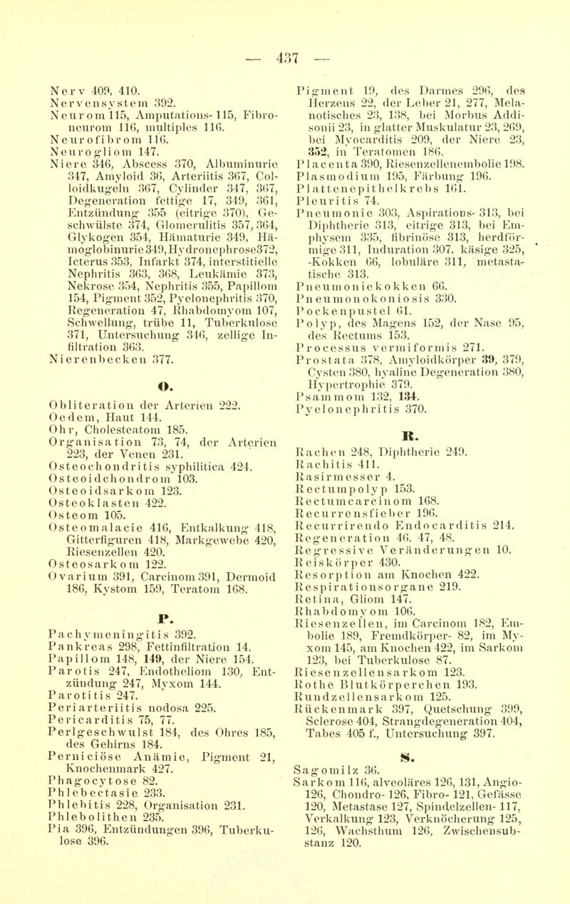 Nerv 409, 410. Nervensystem 392. Neurom 115, Amputatioiis-115, Fibro- nciirom 116, multiples 116. Neur ofibr om 116. Neurog'liom 147. Niere 346, Abscess 370, Albuminurie 347, Amyloid 36, Arteriitis 367, Col- loidkugeln 367, Cylinder 347, 367, Degeneration fettige 17, 349, 361, Entzündung 355 (eitrige 370), Ge- schwülste 374, Glomerulitis 357, 364, Glykogen 354, Hämaturie 349, Hä- moglobinurie 349, Hy dronephrose372, Icterus 353, Infarkt 374, interstitielle Nephritis 363, 368, Leukämie 373, Nekrose 354, Nephritis 355, Papillom 154, Pigment 352, Pyelonephritis 370, Regeneration 47, Rhabdomyom 107, Schwellung, trübe 11, Tuberkulose 371, Untersuchung 346, zellige In- filtration 363. Nierenbecken 377. O. Obliteration der Arterien 222. Oedem, Haut 144. Ohr, Cholesteatom 185. Organisation 73, 74, der Arterien 223, der Venen 231. Osteochondritis syphilitica 424. Osteoidchondrom 103. Osteo idsar k om 123. Osteoklasten 422. Osteom 105. Osteomalacie 416, Entkalkung 418, Gitterfiguren 418, Markgewebe 420, Riesenzellen 420. Osteosarkom 122. Ovarium 391, Carcinom391, Dermoid 186, Kystom 159, Teratom 168. P. P a c h y m e n i n g i t i s 392. Pankreas 298, Fettinfiltration 14. Papillom 148, 149, der Niere 154. Parotis 247, Endotheliom 130, Ent- zündung 247, Mvxom 144. Parotitis 247. Periarteriitis nodosa 225. Pericarditis 75, 77. Perlgeschwulst 184, des Ohres 185, des Gehirns 184. Perniciöse Anämie, Pigment 21, Knochenmark 427. Phagocytose 82. Phlebectasie 233. Phlebitis 228, Organisation 231. Phlebolithen 235. Pia 396, Entzündungen 396, Tuberku- lose 396. Pigment 19, des Darmes 296, des Herzens 22, der Leber 21, 277, Mela- notisches 23, 138, bei Morbus Addi- sonii 23, in glatter Muskulatur 23, 269, bei Myocarditis 209, der Niere 23, 352, in Teratomen 186. Placenta 390, Riesenzellenembolie 198. Plasmodium 195, Färbung 196. Plattenepithelkrebs 161. Pleuritis 74. Pneumonie 303, Aspirations-313, bei Diphtherie 313, eitrige 313, bei Em- physem 335, fibrinöse 313, herdför- mige 311, Induration 307. käsige 325, -Kokken 66, lobuläre 311, metasta- tische 313. Pneumoniekokken 66. P n e u m 0 n o k o n i o s i s 330. P ockenpustel 61. Polyp, des Magens 152, der Nase 95, des Rectums 153. Processus vermiformis 271. Prostata 378, Amyloidkörper 39, 379, C3^sten 380, hyaline Degeneration 380, Hypertrophie 379. Psammom 132, 134. Pyelonephritis 370. R. Rachen 248, Diphtherie 249. Rachitis 411. Rasirmesser 4. Rectumpolyp 153. Rectumcarcinom 168. Recurrens fiel) er 196. Recurrirendo Endocarditis 214. Regeneration 46. 47, 48. Regressive Veränderungen 10. Reiskörper 430. Resorption am Knochen 422. Respirationsorgane 219. Retina, Gliom 147. Rhabdomyom 106. Riesenzeilen, im Carcinom 182, Em- bolie 189, Fremdkörper- 82, im My- xom 145, am Knochen 422, im Sarkom 123, bei Tuberkulose 87. Riesen Zellen sarkom 123. Rothe Blutkörperchen 193. Rundzellensarkom 125. Rückenmark 397, Quetschung 399, Sclerose 404, Strangdegeneration 404, Tabes 405 f., Untersuchung 397. Sagomilz 36. Sarkom 116, alveoläres 126,131, Angio- 126, Chondro-126, Fibro-121, Gefässe 120, Metastase 127, Spindelzellen-117, Verkalkung 123, Verknöcherung 125, 126, Wachsthum 126, Zwischensub- stanz 120.