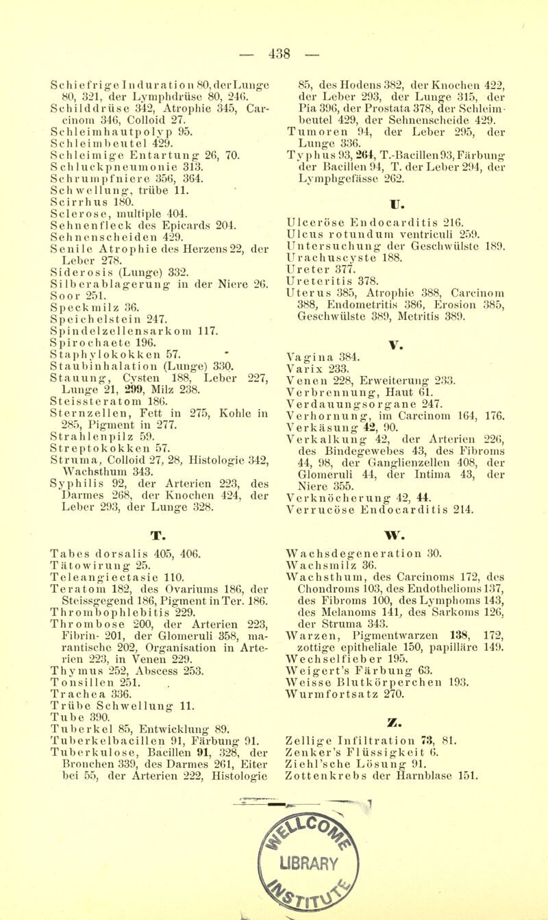 Schief rige Induration 80, der Lunge 80, 321, der Lymphdrüse 80, 246. Schilddrüse 342, Atrophie 345, Car- cinom 346, CoUoid 27. Schleimhautpol}'p 95. Schleimbeutel 429. Schleimige Entartung 26, 70. S ch luckpneumonie 313. Schrumpfniere 356, 364. Schwellung, trübe 11. Scirrhus 180. Sclerose, multiple 404. Sehnenfleck des Epicards 204. Sehnenscheiden 429. Senile Atrophie des Herzens 22, der Leber 278. Siderosis (Lunge) 332. Silberablagerung in der Niere 26. Soor 251. Speckmilz 36. Speichelstein 247. Spindel Zellensarkom 117. Spiro chaete 196. Staphylokokken 57. Staubinhalation (Lunge) 330. Stauung, Cysten 188, Leber 227, Lunge 21, 299, Milz 238. Steissteratom 186. Stern Zellen, Fett in 275, Kohle in 285, Pigment in 277. Strahlenpilz 59. Streptokokken 57. Struma, Colloid 27, 28, Histologie 342, Wachsthum 343. Syphilis 92, der Arterien 223, des Darmes 268, der Knochen 424, der Leber 293, der Lunge 328. T. Tabes dorsalis 405, 406. Tätowirung 25. Teleangi e ctasie 110. Teratom 182, des Ovariums 186, der Steissgegend 186, Pigment in Ter. 186. Thrombophlebitis 229. Thrombose 200, der Arterien 223, Fibrin- 201, der Glomeruli 358, ma- rantische 202, Organisation in Arte- rien 223, in Venen 229. Thymus 252, Abscess 253. Tonsillen 251. Trachea 336. Trübe Schwellung 11. Tube 390. Tuberkel 85, Entwicklung 89. Tuberkelbacillen 91, Färbung 91. Tuberkulose, Bacillen 91, 328, der Bronchen 339, des Darmes 261, Eiter bei 55, der Arterien 222, Histologie 85, des Hodens 382, der Knochen 422, der Leber 293, der Lunge 315, der Pia 396, der Prostata 378, der Schleim- beutel 429, der Sehnenscheide 429. Tumoren 94, der Leber 295, der Lunge 336. T V p h u s 93, 264, T.-Bacillen 93, Färbung der Bacillen 94, T. der Leber 294, der Lymphgefässe 262. V. Ulceröse Endocarditis 216. Ulcus ro tun dum ventriculi 259. Untersuchung der Geschwülste 189. Urachuscyste 188. Ureter 377. Ureteritis 378. Uterus 385, Atrophie 388, Carcinom 388, Endometritis 386, Erosion 385, Geschwülste 389, Metritis 389. V. Vagina 384. Varix 233. Venen 228, Erweiterung 233. Verbrennung, Haut 61. Verdauungsorgane 247. Verhornung, im Carcinom 164, 176. Verkäsung 42, 90. Verkalkung 42, der Arterien 226, des Bindegewebes 43, des Fibroms 44, 98, der Ganglienzellen 408, der Glomeruli 44, der Intima 43, der Niere 355. Verknöcherung 42, 44. Verrucöse Endocarditis 214. W. Wachsdegeneration 30. Wachsmilz 36. Wachsthum, des Carcinoms 172, des Chondroms 103, des Endothelioms 137, des Fibroms 100, des Lymphoms 143, des Melanoms 141, des Sarkoms 126, der Struma 343. Warzen, Pigmentwarzen 138, 172, zottige epitheliale 150, papilläre 149. Wechselfieber 195. Weigert's Färbung 63. Weisse Blutkörperchen 193. Wurmfortsatz 270. Z. Zellige Infiltration 73, 81. Zenker's Flüssigkeit 6. Ziehl'sche Lösung 91. Zotten krebs der Harnblase 151.