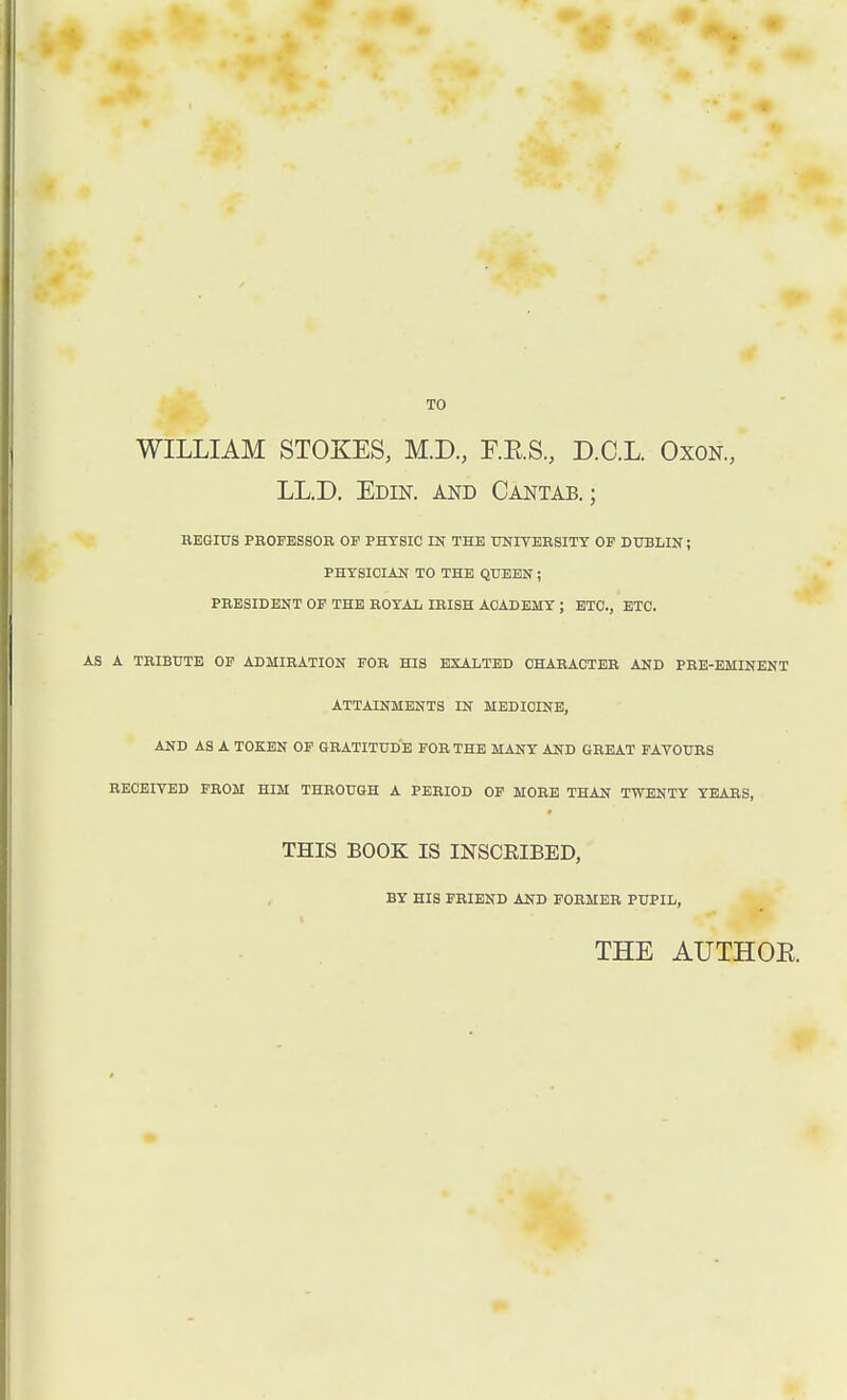 TO WILLIAM STOKES, M.D., E.RS., D.C.L. Oxon, LL.D. Edin. and Cantab.; REGIUS PROFESSOR OF PHYSIC IN THE UNIVERSITY OF DUBLIN; PHYSICIAN TO THE QUEEN ; PRESIDENT OF THE ROYAL IRISH ACADEMY ; ETC., ETC. AS A TRIBUTE OF ADMIRATION FOR HIS EXALTED CHARACTER AND PRE-EMINENT ATTAINMENTS IN MEDICINE, AND AS A TOKEN OF GRATITUDE FOR THE MANY AND GREAT FAVOURS RECEIVED FROM HIM THROUGH A PERIOD OF MORE THAN TWENTY YEARS, THIS BOOK IS INSCRIBED, BY HIS FRIEND AND FORMER PUPIL, THE AUTHOR