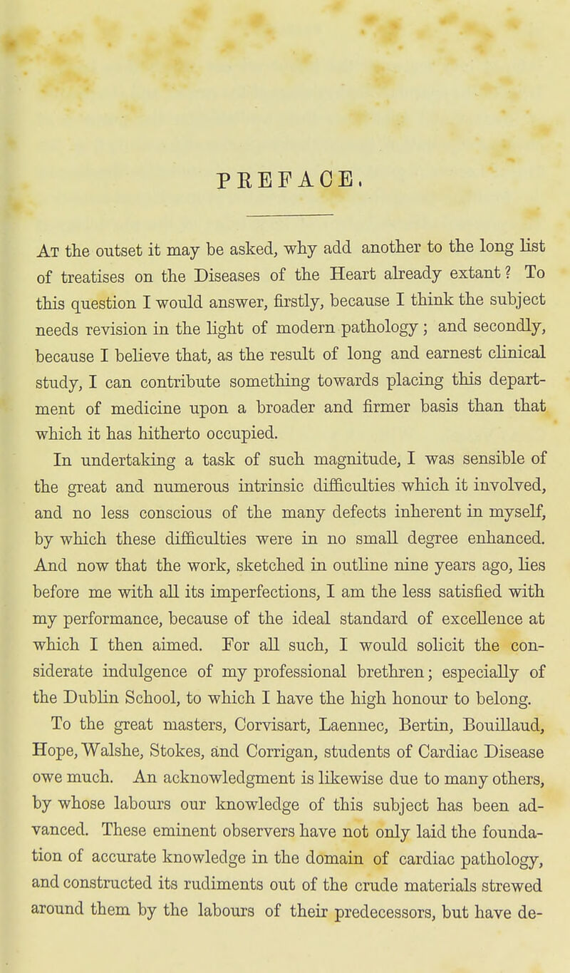 PEEF ACE, At the outset it may be asked, why add another to the long list of treatises on the Diseases of the Heart already extant ? To this question I would answer, firstly, because I think the subject needs revision in the light of modern pathology ; and secondly, because I believe that, as the result of long and earnest clinical study, I can contribute something towards placing this depart- ment of medicine upon a broader and firmer basis than that which it has hitherto occupied. In undertaking a task of such magnitude, I was sensible of the great and numerous intrinsic difficulties which it involved, and no less conscious of the many defects inherent in myself, by which these difficulties were in no small degree enhanced. And now that the work, sketched in outline nine years ago, lies before me with all its imperfections, I am the less satisfied with my performance, because of the ideal standard of excellence at which I then aimed. Tor all such, I would solicit the con- siderate indulgence of my professional brethren; especially of the Dublin School, to which I have the high honour to belong. To the great masters, Corvisart, Laennec, Bertin, Bouillaud, Hope, Walshe, Stokes, and Corrigan, students of Cardiac Disease owe much. An acknowledgment is likewise due to many others, by whose labours our knowledge of this subject has been ad- vanced. These eminent observers have not only laid the founda- tion of accurate knowledge in the domain of cardiac pathology, and constructed its rudiments out of the crude materials strewed around them by the labours of their predecessors, but have de-