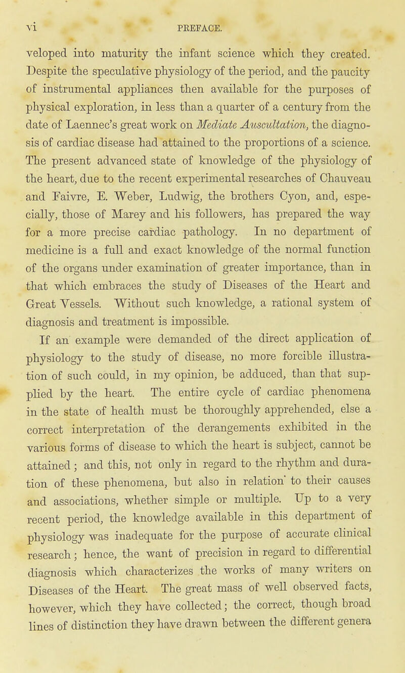 veloped into maturity the infant science which they created. Despite the speculative physiology of the period, and the paucity of instrumental appliances then available for the purposes of physical exploration, in less than a quarter of a century from the date of Laennec's great work on Mediate Auscultation, the diagno- sis of cardiac disease had attained to the proportions of a science. The present advanced state of knowledge of the physiology of the heart, due to the recent experimental researches of Chauveau and Taivre, E. Weber, Ludwig, the brothers Cyon, and, espe- cially, those of Marey and his followers, has prepared the way for a more precise cardiac pathology. In no department of medicine is a full and exact knowledge of the normal function of the organs under examination of greater importance, than in that which embraces the study of Diseases of the Heart and Great Vessels. Without such knowledge, a rational system of diagnosis and treatment is impossible. If an example were demanded of the direct application of physiology to the study of disease, no more forcible illustra- tion of such could, in my opinion, be adduced, than that sup- plied by the heart. The entire cycle of cardiac phenomena in the state of health must be thoroughly apprehended, else a correct interpretation of the derangements exhibited in the various forms of disease to which the heart is subject, cannot be attained ; and this, not only in regard to the rhythm and dura- tion of these phenomena, but also in relation* to their causes and associations, whether simple or multiple. Up to a very recent period, the knowledge available in this department of physiology was inadequate for the purpose of accurate clinical research; hence, the want of precision in regard to differential diagnosis which characterizes the works of many writers on Diseases of the Heart. The great mass of well observed facts, however, which they have collected; the correct, though broad lines of distinction they have drawn between the different genera