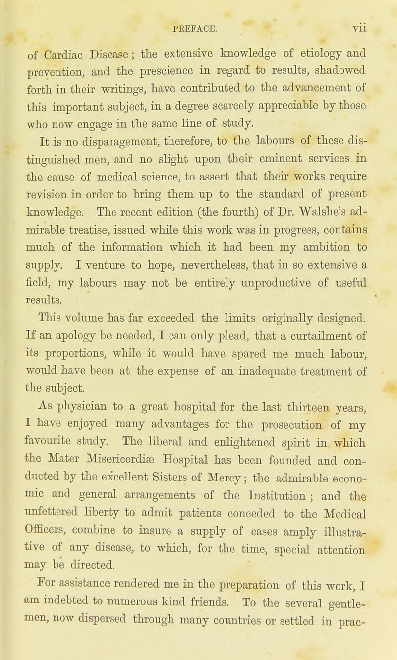 of Cardiac Disease; the extensive knowledge of etiology and prevention, and the prescience in regard to results, shadowed forth in their writings, have contributed to the advancement of this important subject, in a degree scarcely appreciable by those who now engage in the same line of study. It is no disparagement, therefore, to the labours of these dis- tinguished men, and no slight upon their eminent services in the cause of medical science, to assert that their works require revision in order to bring them up to the standard of present knowledge. The recent edition (the fourth) of Dr. Walshe's ad- mirable treatise, issiied while this work was in progress, contains much of the information which it had been my ambition to supply. I venture to hope, nevertheless, that in so extensive a field, my labours may not be entirely unproductive of useful results. This volume has far exceeded the limits originally designed. If an apology be needed, I can only plead, that a curtailment of its proportions, while it would have spared me much labour, would have been at the expense of an inadequate treatment of the subject. As physician to a great hospital for the last thirteen years, I have enjoyed many advantages for the prosecution of my favourite study. The liberal and enlightened spirit in which the Mater Misericordiae Hospital has been founded and con- ducted by the excellent Sisters of Mercy; the admirable econo- mic and general arrangements of the Institution ; and the unfettered liberty to admit patients conceded to the Medical Officers, combine to insure a supply of cases amply illustra- tive of any disease, to which, for the time, special attention may be directed. For assistance rendered me in the preparation of this work, I am indebted to numerous kind friends. To the several gentle- men, now dispersed through many countries or settled in prac-