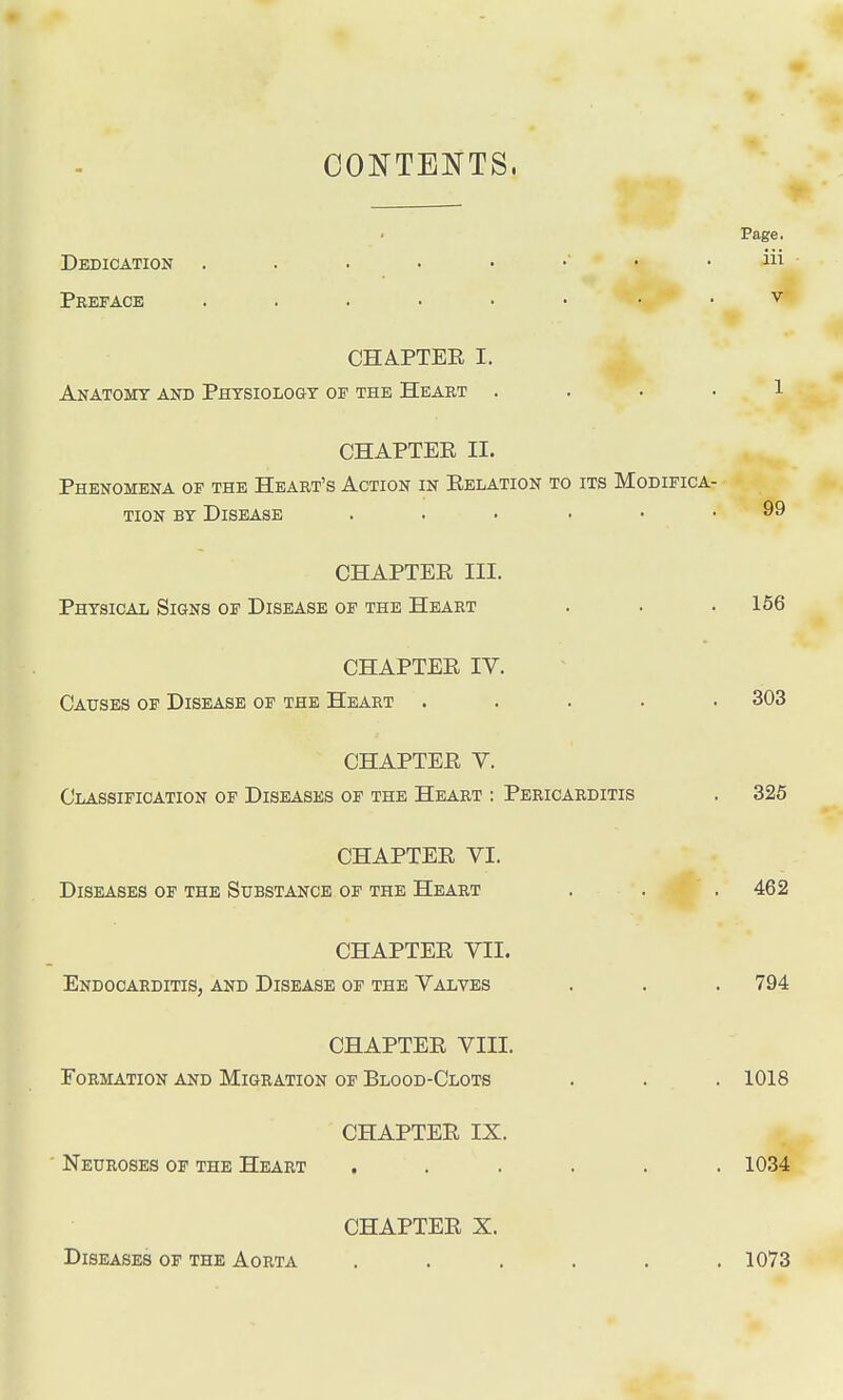 CONTENTS, Page. Dedication aii Preface v CHAPTER I. Anatomy and Physiology of the Heart .... 1 CHAPTER II. Phenomena of the Heart's Action in Relation to its Modifica- tion by Disease ...... 99 CHAPTER III. Physical Signs of Disease of the Heart . . . 156 CHAPTER IV. Causes of Disease of the Heart ..... 303 CHAPTER V. Classification of Diseases of the Heart : Pericarditis . 325 CHAPTER VI. Diseases of the Substance of the Heart . . . 462 CHAPTER VII. Endocarditis, and Disease of the Valves . . . 794 CHAPTER VIII. Formation and Migration of Blood-Clots . . . 1018 CHAPTER IX. Neuroses of the Heart ...... 1034 Diseases of the Aorta CHAPTER X. 1073