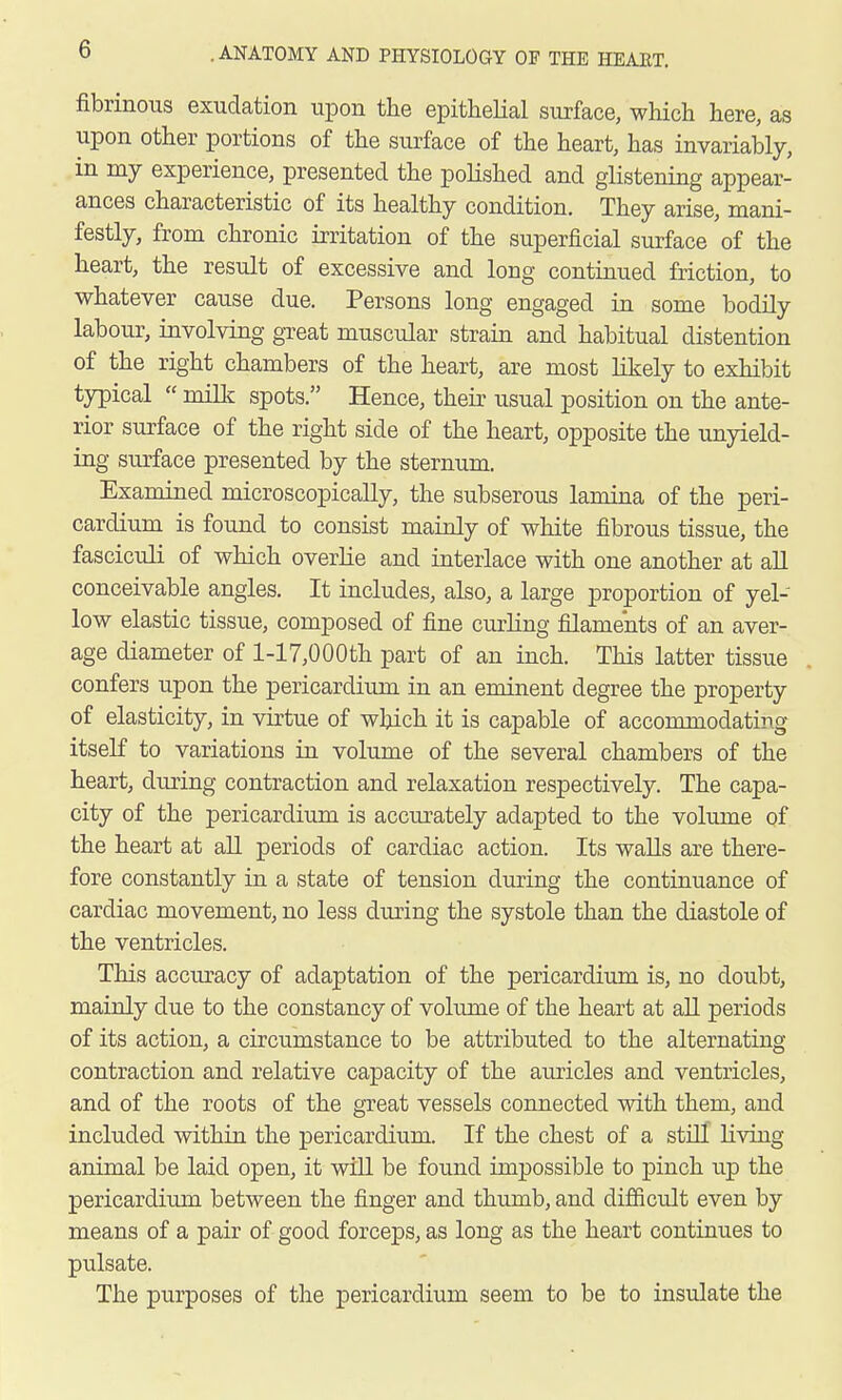 fibrinous exudation upon the epithelial surface, which here, as upon other portions of the surface of the heart, has invariably, in my experience, presented the polished and glistening appear- ances characteristic of its healthy condition. They arise, mani- festly, from chronic irritation of the superficial surface of the heart, the result of excessive and long continued friction, to whatever cause due. Persons long engaged in some bodily labour, involving great muscular strain and habitual distention of the right chambers of the heart, are most likely to exhibit typical  milk spots. Hence, their usual position on the ante- rior surface of the right side of the heart, opposite the unyield- ing surface presented by the sternum. Examined microscopically, the subserous lamina of the peri- cardium is found to consist mainly of white fibrous tissue, the fasciculi of which overlie and interlace with one another at all conceivable angles. It includes, also, a large proportion of yel- low elastic tissue, composed of fine curling filaments of an aver- age diameter of l-17,000th part of an inch. This latter tissue confers upon the pericardium in an eminent degree the property of elasticity, in virtue of which it is capable of accommodating itself to variations in volume of the several chambers of the heart, during contraction and relaxation respectively. The capa- city of the pericardium is accurately adapted to the volume of the heart at all periods of cardiac action. Its walls are there- fore constantly in a state of tension during the continuance of cardiac movement, no less during the systole than the diastole of the ventricles. This accuracy of adaptation of the pericardium is, no doubt, mainly clue to the constancy of volume of the heart at all periods of its action, a circumstance to be attributed to the alternating contraction and relative capacity of the auricles and ventricles, and of the roots of the great vessels connected with them, and included within the pericardium. If the chest of a still living animal be laid open, it will be found impossible to pinch up the pericardium between the finger and thumb, and difficult even by means of a pair of good forceps, as long as the heart continues to pulsate. The purposes of the pericardium seem to be to insulate the